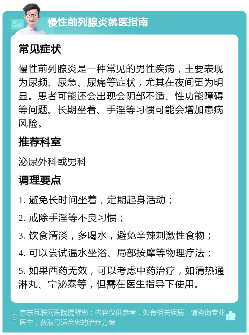 慢性前列腺炎就医指南 常见症状 慢性前列腺炎是一种常见的男性疾病，主要表现为尿频、尿急、尿痛等症状，尤其在夜间更为明显。患者可能还会出现会阴部不适、性功能障碍等问题。长期坐着、手淫等习惯可能会增加患病风险。 推荐科室 泌尿外科或男科 调理要点 1. 避免长时间坐着，定期起身活动； 2. 戒除手淫等不良习惯； 3. 饮食清淡，多喝水，避免辛辣刺激性食物； 4. 可以尝试温水坐浴、局部按摩等物理疗法； 5. 如果西药无效，可以考虑中药治疗，如清热通淋丸、宁泌泰等，但需在医生指导下使用。