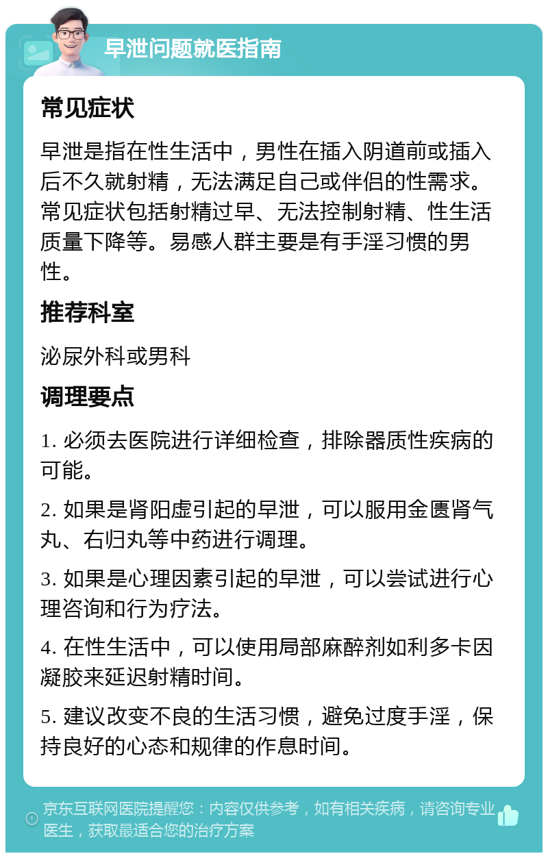 早泄问题就医指南 常见症状 早泄是指在性生活中，男性在插入阴道前或插入后不久就射精，无法满足自己或伴侣的性需求。常见症状包括射精过早、无法控制射精、性生活质量下降等。易感人群主要是有手淫习惯的男性。 推荐科室 泌尿外科或男科 调理要点 1. 必须去医院进行详细检查，排除器质性疾病的可能。 2. 如果是肾阳虚引起的早泄，可以服用金匮肾气丸、右归丸等中药进行调理。 3. 如果是心理因素引起的早泄，可以尝试进行心理咨询和行为疗法。 4. 在性生活中，可以使用局部麻醉剂如利多卡因凝胶来延迟射精时间。 5. 建议改变不良的生活习惯，避免过度手淫，保持良好的心态和规律的作息时间。