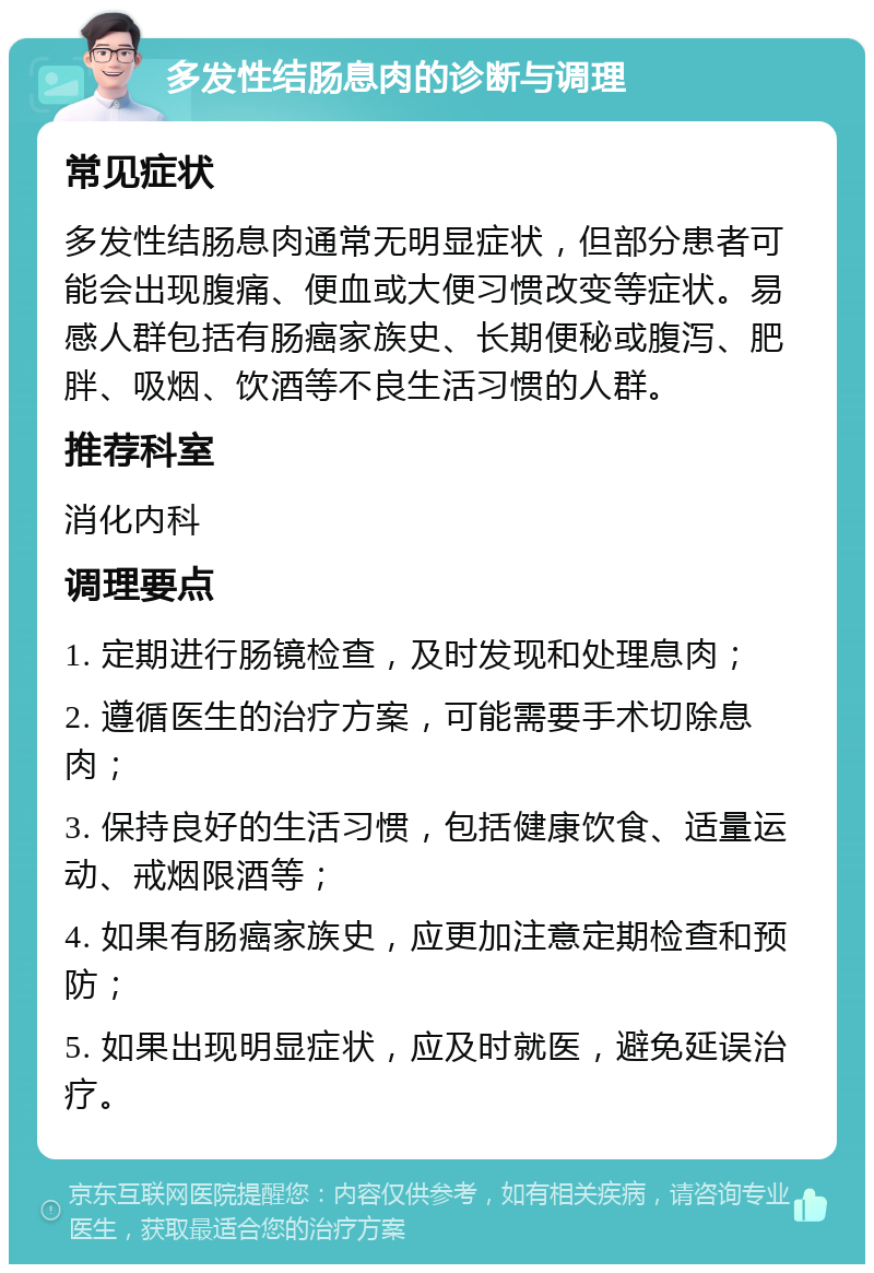 多发性结肠息肉的诊断与调理 常见症状 多发性结肠息肉通常无明显症状，但部分患者可能会出现腹痛、便血或大便习惯改变等症状。易感人群包括有肠癌家族史、长期便秘或腹泻、肥胖、吸烟、饮酒等不良生活习惯的人群。 推荐科室 消化内科 调理要点 1. 定期进行肠镜检查，及时发现和处理息肉； 2. 遵循医生的治疗方案，可能需要手术切除息肉； 3. 保持良好的生活习惯，包括健康饮食、适量运动、戒烟限酒等； 4. 如果有肠癌家族史，应更加注意定期检查和预防； 5. 如果出现明显症状，应及时就医，避免延误治疗。