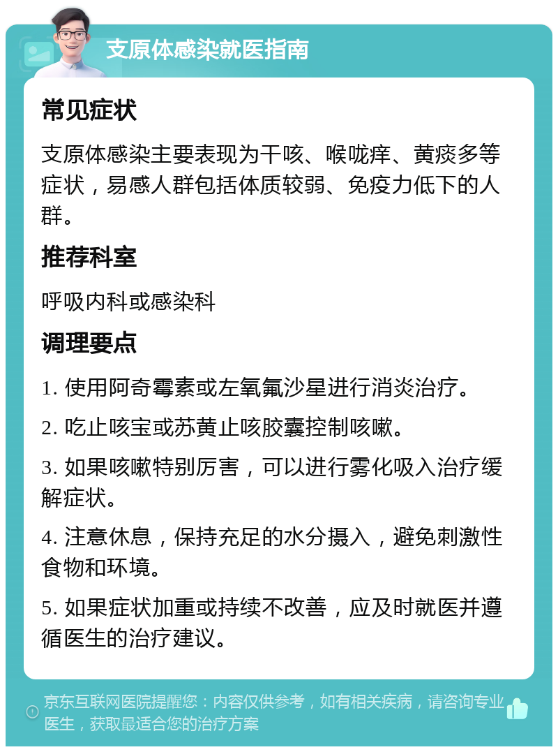 支原体感染就医指南 常见症状 支原体感染主要表现为干咳、喉咙痒、黄痰多等症状，易感人群包括体质较弱、免疫力低下的人群。 推荐科室 呼吸内科或感染科 调理要点 1. 使用阿奇霉素或左氧氟沙星进行消炎治疗。 2. 吃止咳宝或苏黄止咳胶囊控制咳嗽。 3. 如果咳嗽特别厉害，可以进行雾化吸入治疗缓解症状。 4. 注意休息，保持充足的水分摄入，避免刺激性食物和环境。 5. 如果症状加重或持续不改善，应及时就医并遵循医生的治疗建议。