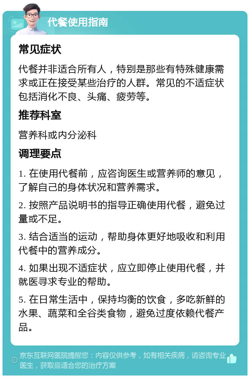 代餐使用指南 常见症状 代餐并非适合所有人，特别是那些有特殊健康需求或正在接受某些治疗的人群。常见的不适症状包括消化不良、头痛、疲劳等。 推荐科室 营养科或内分泌科 调理要点 1. 在使用代餐前，应咨询医生或营养师的意见，了解自己的身体状况和营养需求。 2. 按照产品说明书的指导正确使用代餐，避免过量或不足。 3. 结合适当的运动，帮助身体更好地吸收和利用代餐中的营养成分。 4. 如果出现不适症状，应立即停止使用代餐，并就医寻求专业的帮助。 5. 在日常生活中，保持均衡的饮食，多吃新鲜的水果、蔬菜和全谷类食物，避免过度依赖代餐产品。