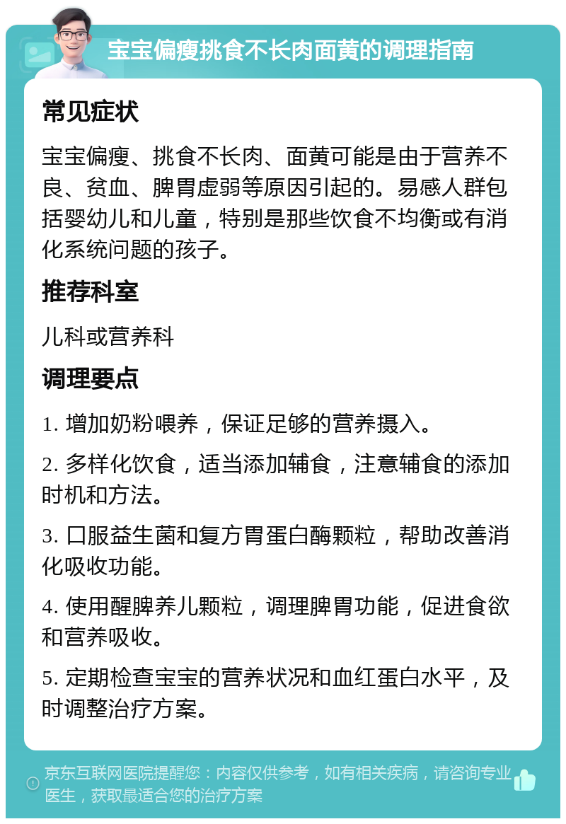 宝宝偏瘦挑食不长肉面黄的调理指南 常见症状 宝宝偏瘦、挑食不长肉、面黄可能是由于营养不良、贫血、脾胃虚弱等原因引起的。易感人群包括婴幼儿和儿童，特别是那些饮食不均衡或有消化系统问题的孩子。 推荐科室 儿科或营养科 调理要点 1. 增加奶粉喂养，保证足够的营养摄入。 2. 多样化饮食，适当添加辅食，注意辅食的添加时机和方法。 3. 口服益生菌和复方胃蛋白酶颗粒，帮助改善消化吸收功能。 4. 使用醒脾养儿颗粒，调理脾胃功能，促进食欲和营养吸收。 5. 定期检查宝宝的营养状况和血红蛋白水平，及时调整治疗方案。