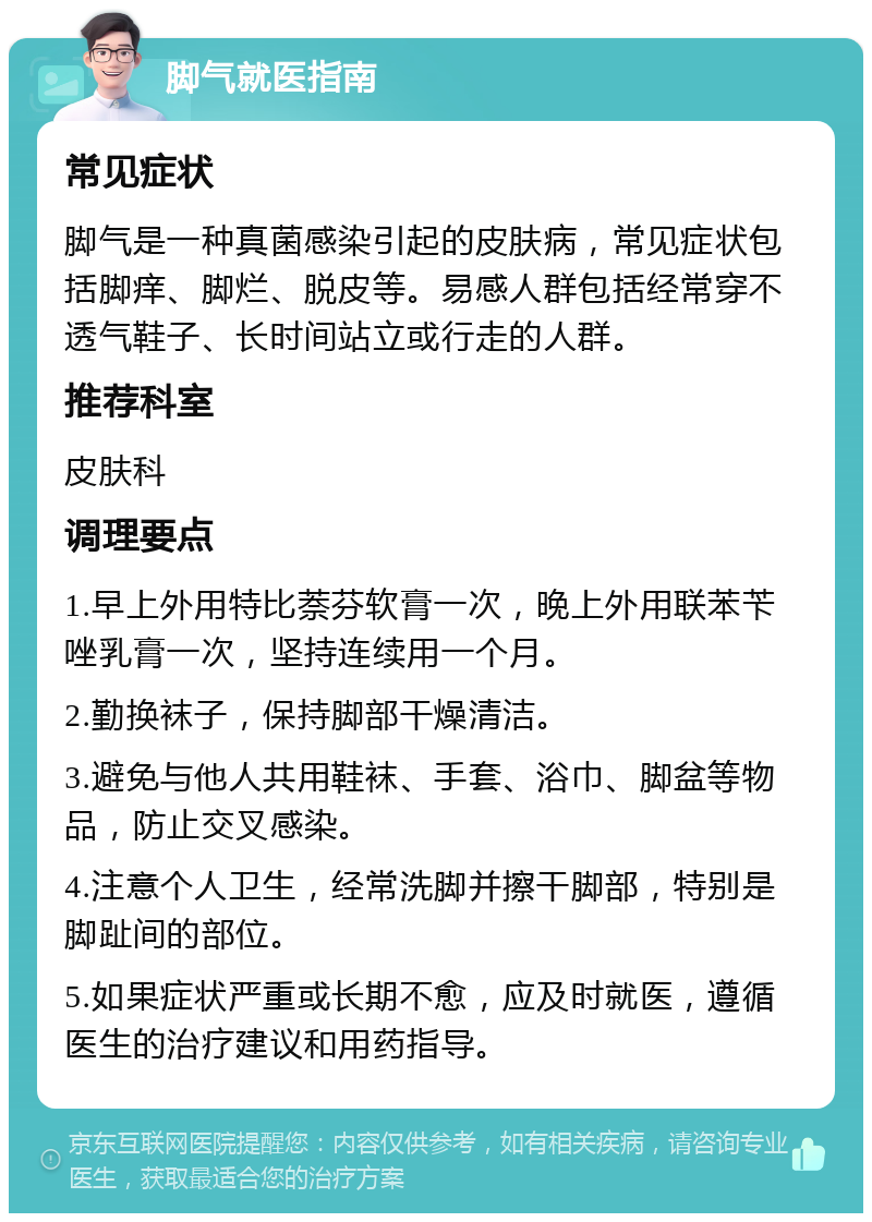 脚气就医指南 常见症状 脚气是一种真菌感染引起的皮肤病，常见症状包括脚痒、脚烂、脱皮等。易感人群包括经常穿不透气鞋子、长时间站立或行走的人群。 推荐科室 皮肤科 调理要点 1.早上外用特比萘芬软膏一次，晚上外用联苯苄唑乳膏一次，坚持连续用一个月。 2.勤换袜子，保持脚部干燥清洁。 3.避免与他人共用鞋袜、手套、浴巾、脚盆等物品，防止交叉感染。 4.注意个人卫生，经常洗脚并擦干脚部，特别是脚趾间的部位。 5.如果症状严重或长期不愈，应及时就医，遵循医生的治疗建议和用药指导。