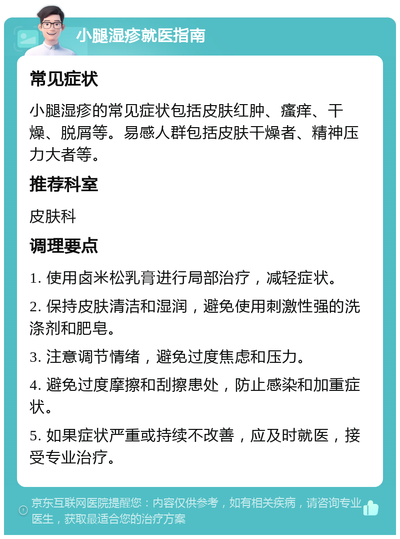 小腿湿疹就医指南 常见症状 小腿湿疹的常见症状包括皮肤红肿、瘙痒、干燥、脱屑等。易感人群包括皮肤干燥者、精神压力大者等。 推荐科室 皮肤科 调理要点 1. 使用卤米松乳膏进行局部治疗，减轻症状。 2. 保持皮肤清洁和湿润，避免使用刺激性强的洗涤剂和肥皂。 3. 注意调节情绪，避免过度焦虑和压力。 4. 避免过度摩擦和刮擦患处，防止感染和加重症状。 5. 如果症状严重或持续不改善，应及时就医，接受专业治疗。