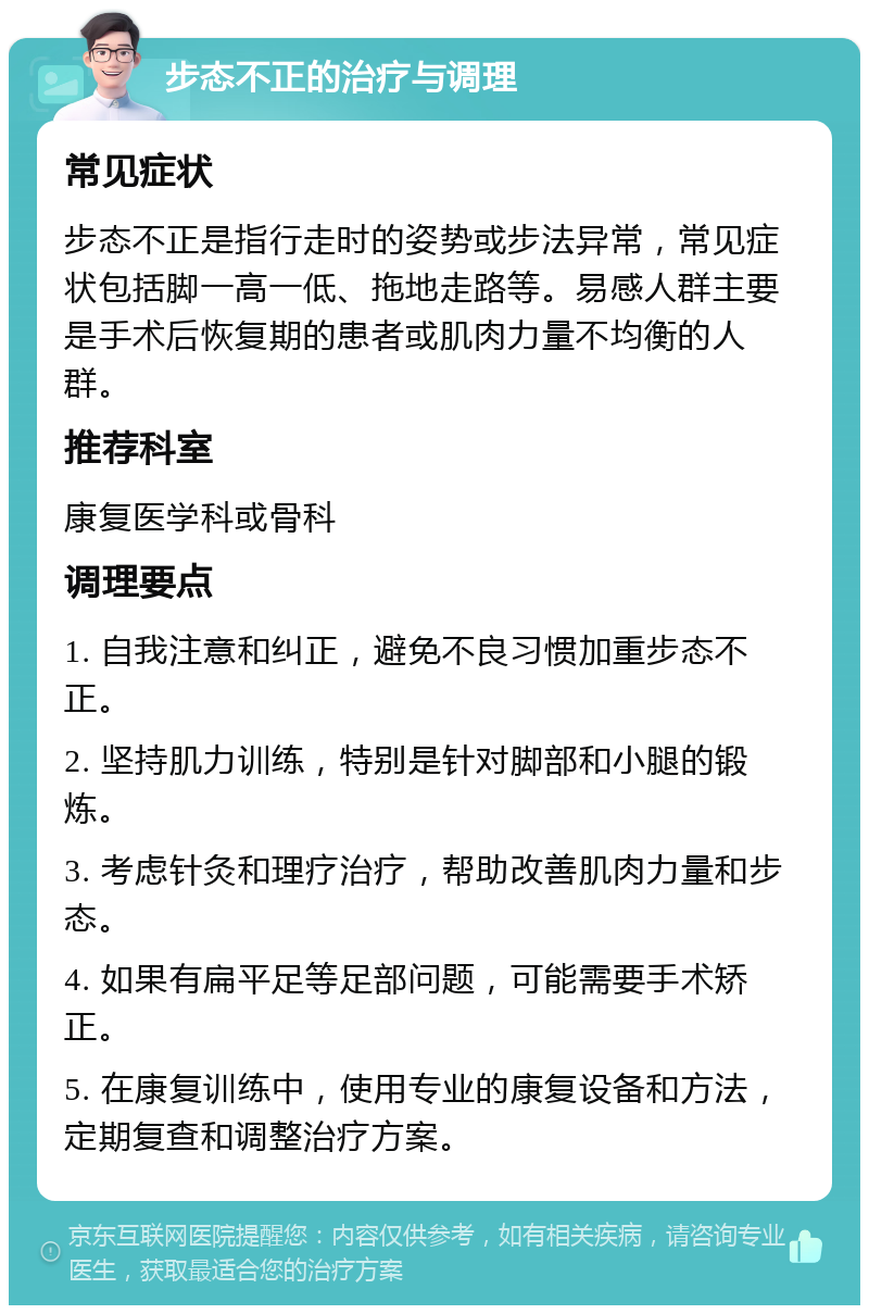 步态不正的治疗与调理 常见症状 步态不正是指行走时的姿势或步法异常，常见症状包括脚一高一低、拖地走路等。易感人群主要是手术后恢复期的患者或肌肉力量不均衡的人群。 推荐科室 康复医学科或骨科 调理要点 1. 自我注意和纠正，避免不良习惯加重步态不正。 2. 坚持肌力训练，特别是针对脚部和小腿的锻炼。 3. 考虑针灸和理疗治疗，帮助改善肌肉力量和步态。 4. 如果有扁平足等足部问题，可能需要手术矫正。 5. 在康复训练中，使用专业的康复设备和方法，定期复查和调整治疗方案。