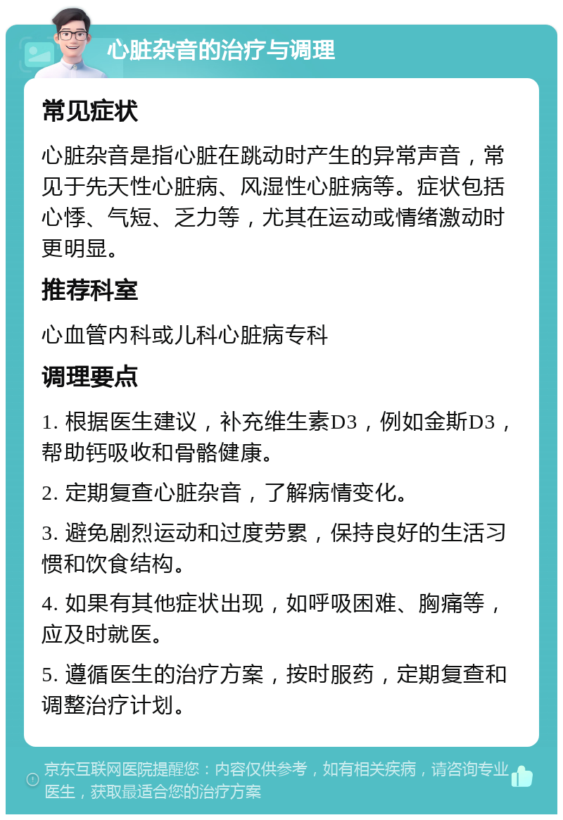 心脏杂音的治疗与调理 常见症状 心脏杂音是指心脏在跳动时产生的异常声音，常见于先天性心脏病、风湿性心脏病等。症状包括心悸、气短、乏力等，尤其在运动或情绪激动时更明显。 推荐科室 心血管内科或儿科心脏病专科 调理要点 1. 根据医生建议，补充维生素D3，例如金斯D3，帮助钙吸收和骨骼健康。 2. 定期复查心脏杂音，了解病情变化。 3. 避免剧烈运动和过度劳累，保持良好的生活习惯和饮食结构。 4. 如果有其他症状出现，如呼吸困难、胸痛等，应及时就医。 5. 遵循医生的治疗方案，按时服药，定期复查和调整治疗计划。