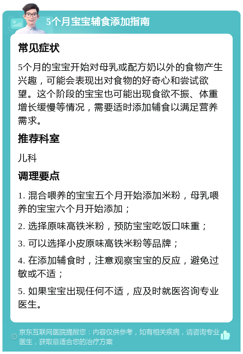 5个月宝宝辅食添加指南 常见症状 5个月的宝宝开始对母乳或配方奶以外的食物产生兴趣，可能会表现出对食物的好奇心和尝试欲望。这个阶段的宝宝也可能出现食欲不振、体重增长缓慢等情况，需要适时添加辅食以满足营养需求。 推荐科室 儿科 调理要点 1. 混合喂养的宝宝五个月开始添加米粉，母乳喂养的宝宝六个月开始添加； 2. 选择原味高铁米粉，预防宝宝吃饭口味重； 3. 可以选择小皮原味高铁米粉等品牌； 4. 在添加辅食时，注意观察宝宝的反应，避免过敏或不适； 5. 如果宝宝出现任何不适，应及时就医咨询专业医生。