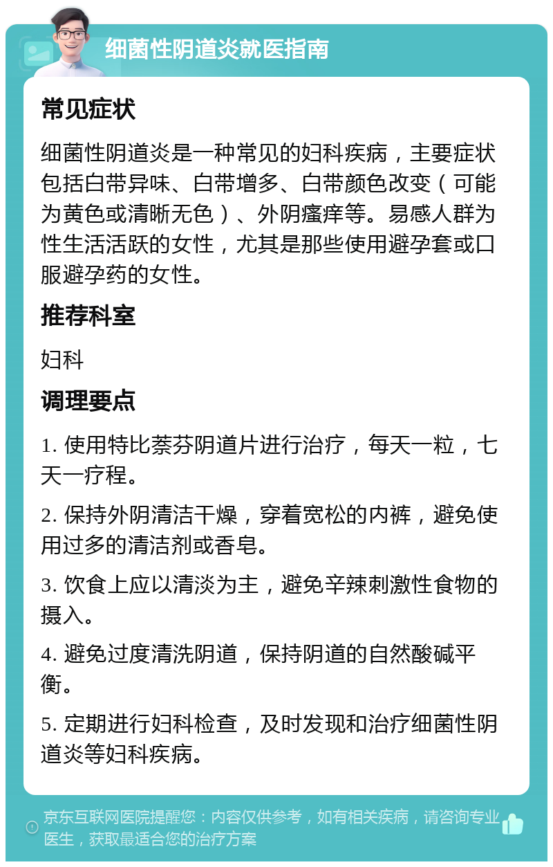 细菌性阴道炎就医指南 常见症状 细菌性阴道炎是一种常见的妇科疾病，主要症状包括白带异味、白带增多、白带颜色改变（可能为黄色或清晰无色）、外阴瘙痒等。易感人群为性生活活跃的女性，尤其是那些使用避孕套或口服避孕药的女性。 推荐科室 妇科 调理要点 1. 使用特比萘芬阴道片进行治疗，每天一粒，七天一疗程。 2. 保持外阴清洁干燥，穿着宽松的内裤，避免使用过多的清洁剂或香皂。 3. 饮食上应以清淡为主，避免辛辣刺激性食物的摄入。 4. 避免过度清洗阴道，保持阴道的自然酸碱平衡。 5. 定期进行妇科检查，及时发现和治疗细菌性阴道炎等妇科疾病。