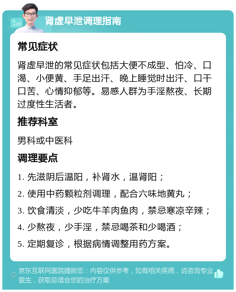 肾虚早泄调理指南 常见症状 肾虚早泄的常见症状包括大便不成型、怕冷、口渴、小便黄、手足出汗、晚上睡觉时出汗、口干口苦、心情抑郁等。易感人群为手淫熬夜、长期过度性生活者。 推荐科室 男科或中医科 调理要点 1. 先滋阴后温阳，补肾水，温肾阳； 2. 使用中药颗粒剂调理，配合六味地黄丸； 3. 饮食清淡，少吃牛羊肉鱼肉，禁忌寒凉辛辣； 4. 少熬夜，少手淫，禁忌喝茶和少喝酒； 5. 定期复诊，根据病情调整用药方案。