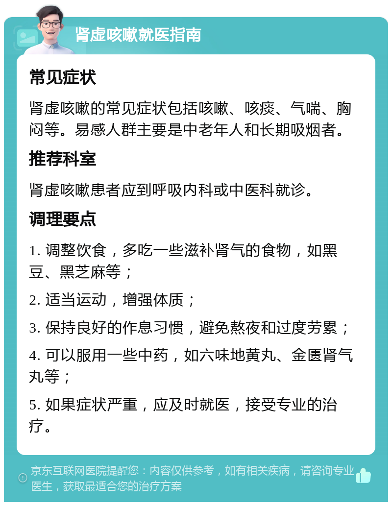 肾虚咳嗽就医指南 常见症状 肾虚咳嗽的常见症状包括咳嗽、咳痰、气喘、胸闷等。易感人群主要是中老年人和长期吸烟者。 推荐科室 肾虚咳嗽患者应到呼吸内科或中医科就诊。 调理要点 1. 调整饮食，多吃一些滋补肾气的食物，如黑豆、黑芝麻等； 2. 适当运动，增强体质； 3. 保持良好的作息习惯，避免熬夜和过度劳累； 4. 可以服用一些中药，如六味地黄丸、金匮肾气丸等； 5. 如果症状严重，应及时就医，接受专业的治疗。