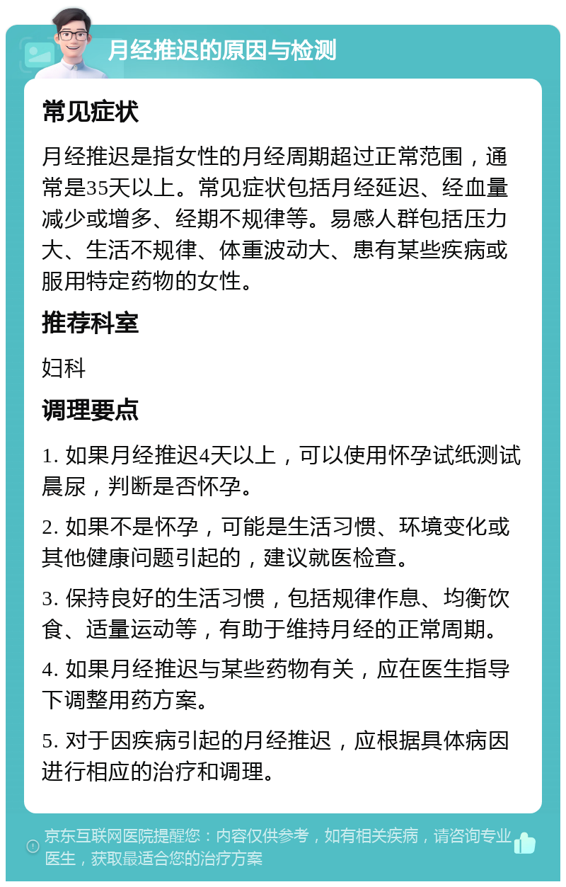 月经推迟的原因与检测 常见症状 月经推迟是指女性的月经周期超过正常范围，通常是35天以上。常见症状包括月经延迟、经血量减少或增多、经期不规律等。易感人群包括压力大、生活不规律、体重波动大、患有某些疾病或服用特定药物的女性。 推荐科室 妇科 调理要点 1. 如果月经推迟4天以上，可以使用怀孕试纸测试晨尿，判断是否怀孕。 2. 如果不是怀孕，可能是生活习惯、环境变化或其他健康问题引起的，建议就医检查。 3. 保持良好的生活习惯，包括规律作息、均衡饮食、适量运动等，有助于维持月经的正常周期。 4. 如果月经推迟与某些药物有关，应在医生指导下调整用药方案。 5. 对于因疾病引起的月经推迟，应根据具体病因进行相应的治疗和调理。