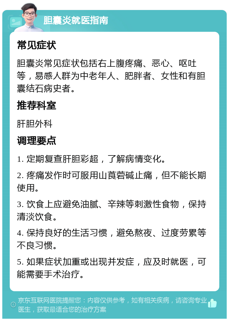 胆囊炎就医指南 常见症状 胆囊炎常见症状包括右上腹疼痛、恶心、呕吐等，易感人群为中老年人、肥胖者、女性和有胆囊结石病史者。 推荐科室 肝胆外科 调理要点 1. 定期复查肝胆彩超，了解病情变化。 2. 疼痛发作时可服用山莨菪碱止痛，但不能长期使用。 3. 饮食上应避免油腻、辛辣等刺激性食物，保持清淡饮食。 4. 保持良好的生活习惯，避免熬夜、过度劳累等不良习惯。 5. 如果症状加重或出现并发症，应及时就医，可能需要手术治疗。