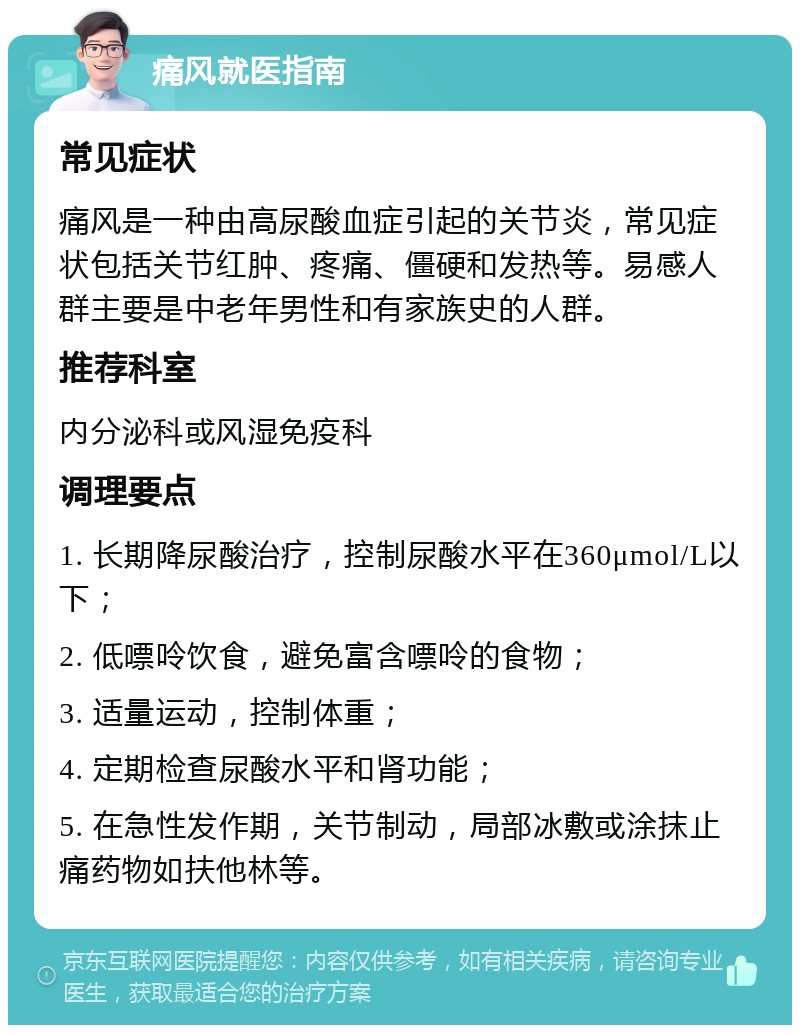 痛风就医指南 常见症状 痛风是一种由高尿酸血症引起的关节炎，常见症状包括关节红肿、疼痛、僵硬和发热等。易感人群主要是中老年男性和有家族史的人群。 推荐科室 内分泌科或风湿免疫科 调理要点 1. 长期降尿酸治疗，控制尿酸水平在360μmol/L以下； 2. 低嘌呤饮食，避免富含嘌呤的食物； 3. 适量运动，控制体重； 4. 定期检查尿酸水平和肾功能； 5. 在急性发作期，关节制动，局部冰敷或涂抹止痛药物如扶他林等。