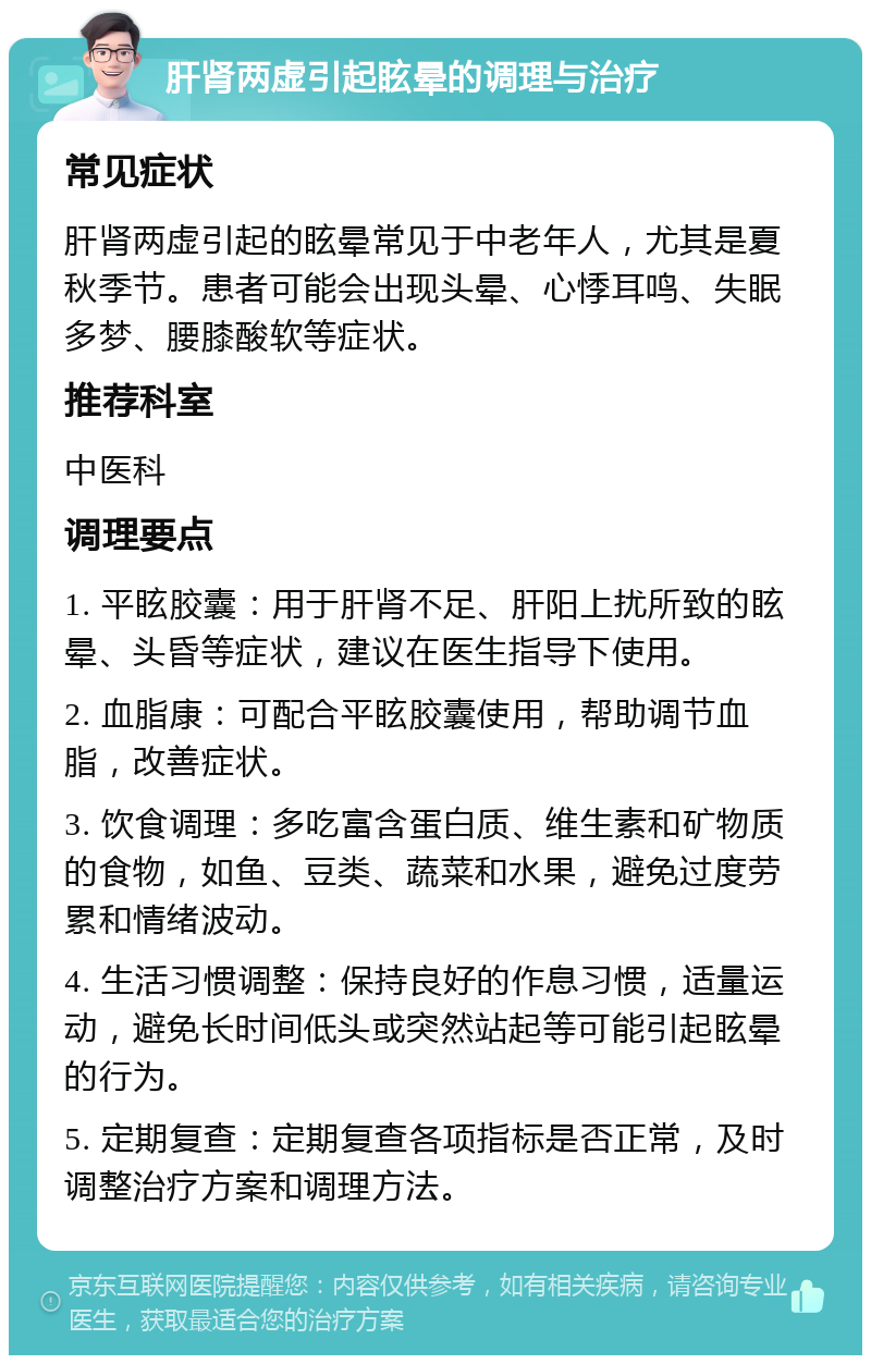 肝肾两虚引起眩晕的调理与治疗 常见症状 肝肾两虚引起的眩晕常见于中老年人，尤其是夏秋季节。患者可能会出现头晕、心悸耳鸣、失眠多梦、腰膝酸软等症状。 推荐科室 中医科 调理要点 1. 平眩胶囊：用于肝肾不足、肝阳上扰所致的眩晕、头昏等症状，建议在医生指导下使用。 2. 血脂康：可配合平眩胶囊使用，帮助调节血脂，改善症状。 3. 饮食调理：多吃富含蛋白质、维生素和矿物质的食物，如鱼、豆类、蔬菜和水果，避免过度劳累和情绪波动。 4. 生活习惯调整：保持良好的作息习惯，适量运动，避免长时间低头或突然站起等可能引起眩晕的行为。 5. 定期复查：定期复查各项指标是否正常，及时调整治疗方案和调理方法。