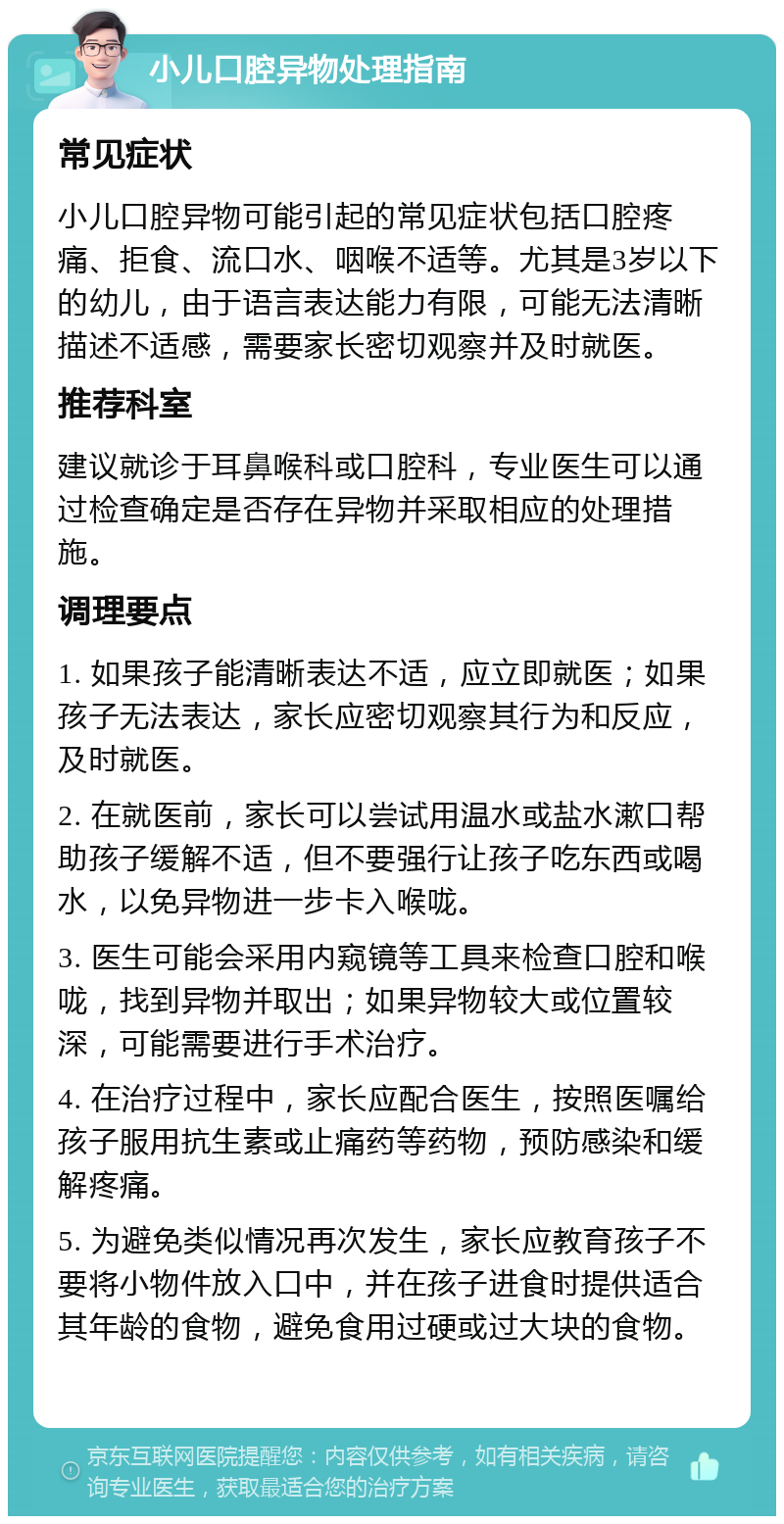 小儿口腔异物处理指南 常见症状 小儿口腔异物可能引起的常见症状包括口腔疼痛、拒食、流口水、咽喉不适等。尤其是3岁以下的幼儿，由于语言表达能力有限，可能无法清晰描述不适感，需要家长密切观察并及时就医。 推荐科室 建议就诊于耳鼻喉科或口腔科，专业医生可以通过检查确定是否存在异物并采取相应的处理措施。 调理要点 1. 如果孩子能清晰表达不适，应立即就医；如果孩子无法表达，家长应密切观察其行为和反应，及时就医。 2. 在就医前，家长可以尝试用温水或盐水漱口帮助孩子缓解不适，但不要强行让孩子吃东西或喝水，以免异物进一步卡入喉咙。 3. 医生可能会采用内窥镜等工具来检查口腔和喉咙，找到异物并取出；如果异物较大或位置较深，可能需要进行手术治疗。 4. 在治疗过程中，家长应配合医生，按照医嘱给孩子服用抗生素或止痛药等药物，预防感染和缓解疼痛。 5. 为避免类似情况再次发生，家长应教育孩子不要将小物件放入口中，并在孩子进食时提供适合其年龄的食物，避免食用过硬或过大块的食物。