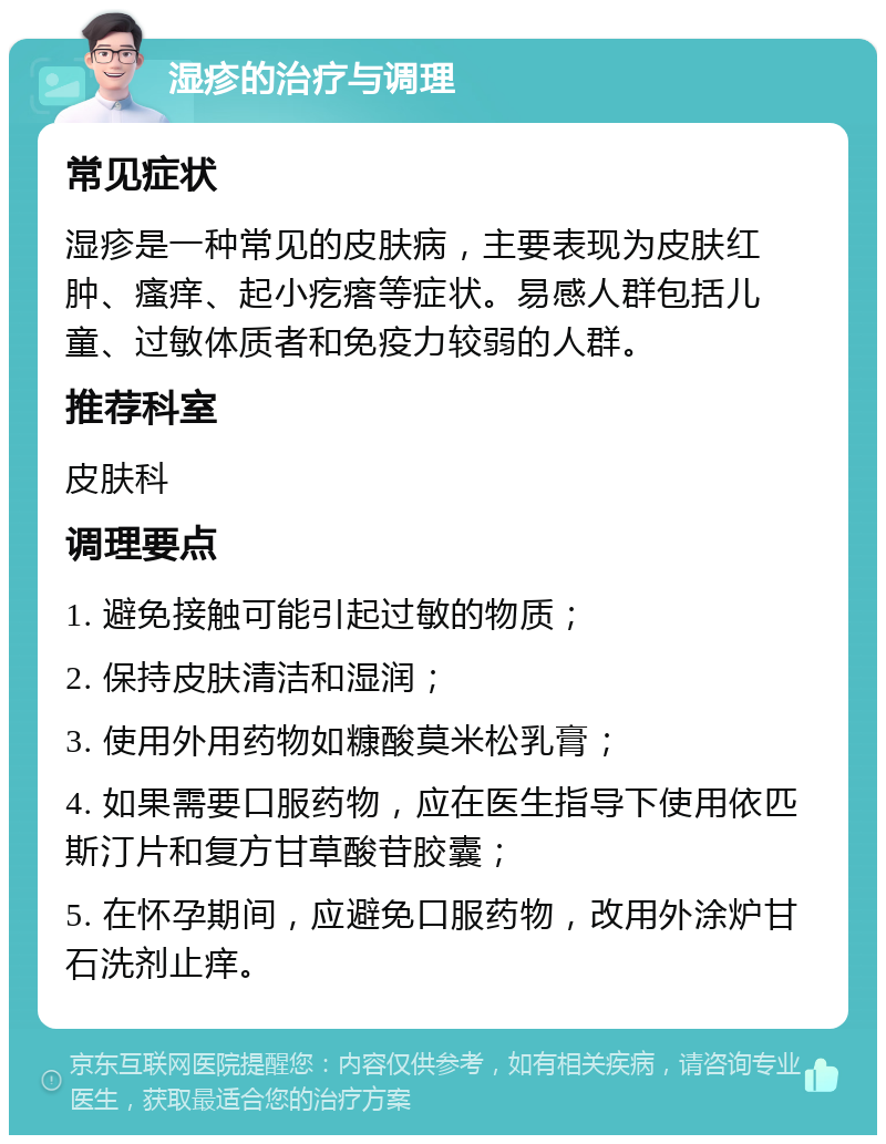 湿疹的治疗与调理 常见症状 湿疹是一种常见的皮肤病，主要表现为皮肤红肿、瘙痒、起小疙瘩等症状。易感人群包括儿童、过敏体质者和免疫力较弱的人群。 推荐科室 皮肤科 调理要点 1. 避免接触可能引起过敏的物质； 2. 保持皮肤清洁和湿润； 3. 使用外用药物如糠酸莫米松乳膏； 4. 如果需要口服药物，应在医生指导下使用依匹斯汀片和复方甘草酸苷胶囊； 5. 在怀孕期间，应避免口服药物，改用外涂炉甘石洗剂止痒。