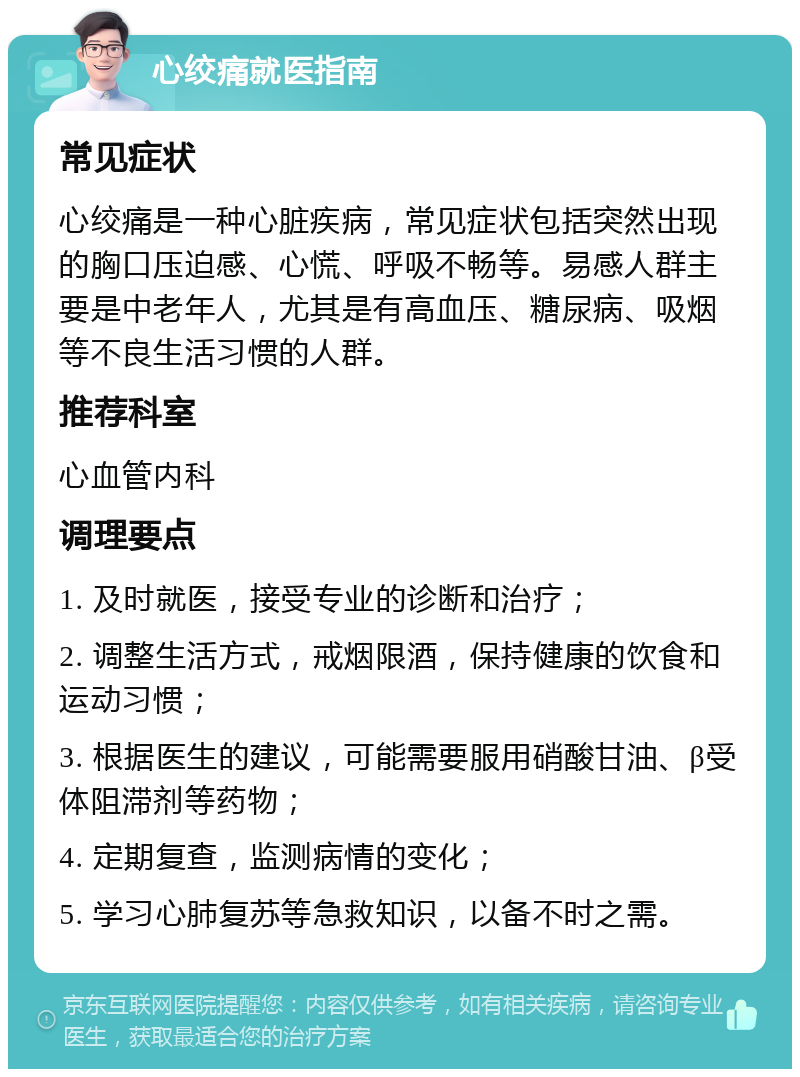 心绞痛就医指南 常见症状 心绞痛是一种心脏疾病，常见症状包括突然出现的胸口压迫感、心慌、呼吸不畅等。易感人群主要是中老年人，尤其是有高血压、糖尿病、吸烟等不良生活习惯的人群。 推荐科室 心血管内科 调理要点 1. 及时就医，接受专业的诊断和治疗； 2. 调整生活方式，戒烟限酒，保持健康的饮食和运动习惯； 3. 根据医生的建议，可能需要服用硝酸甘油、β受体阻滞剂等药物； 4. 定期复查，监测病情的变化； 5. 学习心肺复苏等急救知识，以备不时之需。