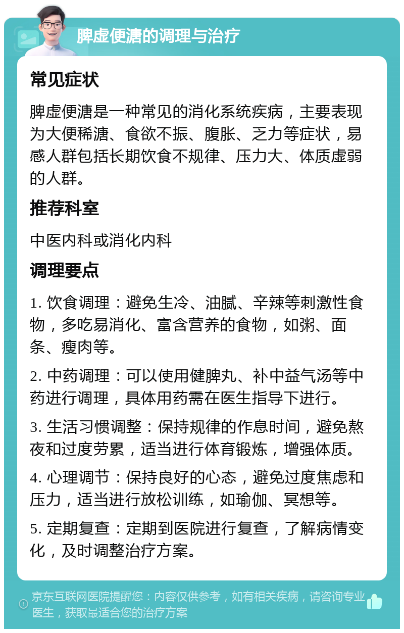 脾虚便溏的调理与治疗 常见症状 脾虚便溏是一种常见的消化系统疾病，主要表现为大便稀溏、食欲不振、腹胀、乏力等症状，易感人群包括长期饮食不规律、压力大、体质虚弱的人群。 推荐科室 中医内科或消化内科 调理要点 1. 饮食调理：避免生冷、油腻、辛辣等刺激性食物，多吃易消化、富含营养的食物，如粥、面条、瘦肉等。 2. 中药调理：可以使用健脾丸、补中益气汤等中药进行调理，具体用药需在医生指导下进行。 3. 生活习惯调整：保持规律的作息时间，避免熬夜和过度劳累，适当进行体育锻炼，增强体质。 4. 心理调节：保持良好的心态，避免过度焦虑和压力，适当进行放松训练，如瑜伽、冥想等。 5. 定期复查：定期到医院进行复查，了解病情变化，及时调整治疗方案。