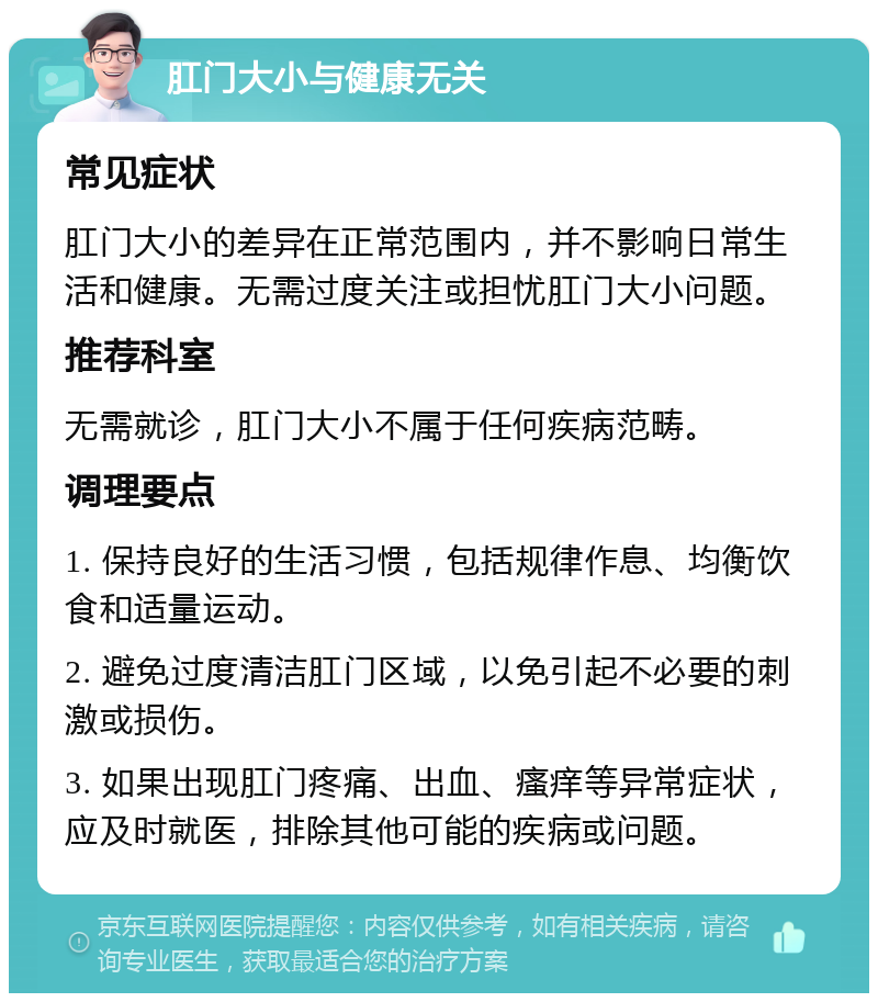 肛门大小与健康无关 常见症状 肛门大小的差异在正常范围内，并不影响日常生活和健康。无需过度关注或担忧肛门大小问题。 推荐科室 无需就诊，肛门大小不属于任何疾病范畴。 调理要点 1. 保持良好的生活习惯，包括规律作息、均衡饮食和适量运动。 2. 避免过度清洁肛门区域，以免引起不必要的刺激或损伤。 3. 如果出现肛门疼痛、出血、瘙痒等异常症状，应及时就医，排除其他可能的疾病或问题。