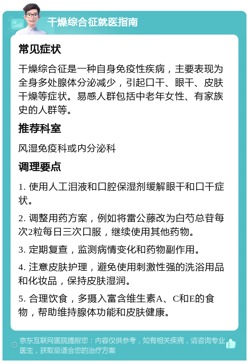 干燥综合征就医指南 常见症状 干燥综合征是一种自身免疫性疾病，主要表现为全身多处腺体分泌减少，引起口干、眼干、皮肤干燥等症状。易感人群包括中老年女性、有家族史的人群等。 推荐科室 风湿免疫科或内分泌科 调理要点 1. 使用人工泪液和口腔保湿剂缓解眼干和口干症状。 2. 调整用药方案，例如将雷公藤改为白芍总苷每次2粒每日三次口服，继续使用其他药物。 3. 定期复查，监测病情变化和药物副作用。 4. 注意皮肤护理，避免使用刺激性强的洗浴用品和化妆品，保持皮肤湿润。 5. 合理饮食，多摄入富含维生素A、C和E的食物，帮助维持腺体功能和皮肤健康。