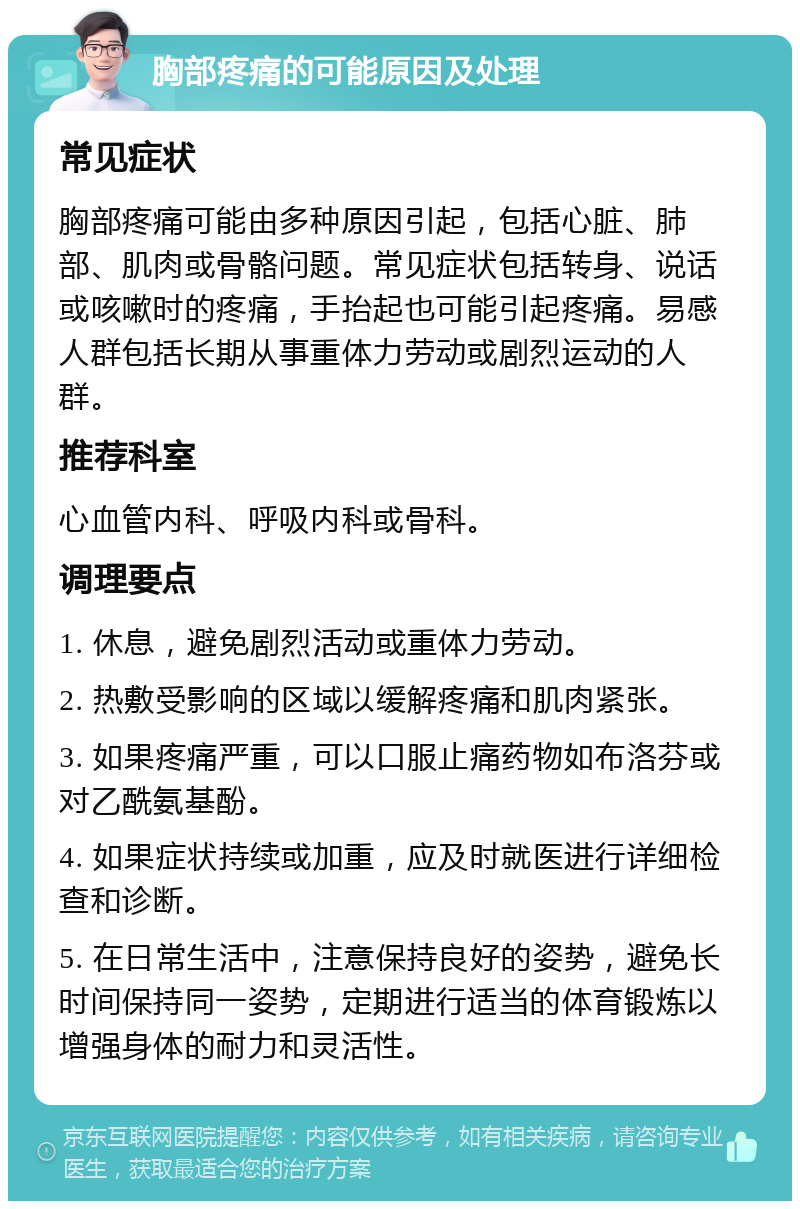 胸部疼痛的可能原因及处理 常见症状 胸部疼痛可能由多种原因引起，包括心脏、肺部、肌肉或骨骼问题。常见症状包括转身、说话或咳嗽时的疼痛，手抬起也可能引起疼痛。易感人群包括长期从事重体力劳动或剧烈运动的人群。 推荐科室 心血管内科、呼吸内科或骨科。 调理要点 1. 休息，避免剧烈活动或重体力劳动。 2. 热敷受影响的区域以缓解疼痛和肌肉紧张。 3. 如果疼痛严重，可以口服止痛药物如布洛芬或对乙酰氨基酚。 4. 如果症状持续或加重，应及时就医进行详细检查和诊断。 5. 在日常生活中，注意保持良好的姿势，避免长时间保持同一姿势，定期进行适当的体育锻炼以增强身体的耐力和灵活性。