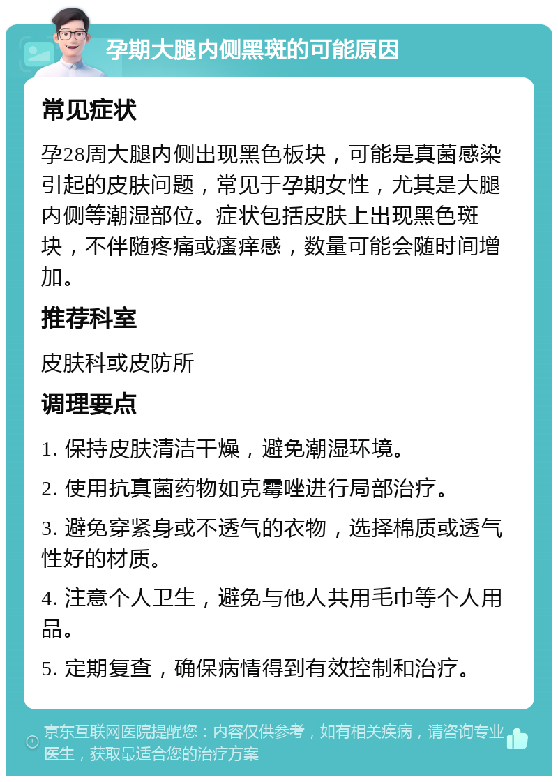 孕期大腿内侧黑斑的可能原因 常见症状 孕28周大腿内侧出现黑色板块，可能是真菌感染引起的皮肤问题，常见于孕期女性，尤其是大腿内侧等潮湿部位。症状包括皮肤上出现黑色斑块，不伴随疼痛或瘙痒感，数量可能会随时间增加。 推荐科室 皮肤科或皮防所 调理要点 1. 保持皮肤清洁干燥，避免潮湿环境。 2. 使用抗真菌药物如克霉唑进行局部治疗。 3. 避免穿紧身或不透气的衣物，选择棉质或透气性好的材质。 4. 注意个人卫生，避免与他人共用毛巾等个人用品。 5. 定期复查，确保病情得到有效控制和治疗。