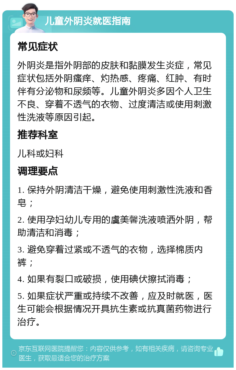 儿童外阴炎就医指南 常见症状 外阴炎是指外阴部的皮肤和黏膜发生炎症，常见症状包括外阴瘙痒、灼热感、疼痛、红肿、有时伴有分泌物和尿频等。儿童外阴炎多因个人卫生不良、穿着不透气的衣物、过度清洁或使用刺激性洗液等原因引起。 推荐科室 儿科或妇科 调理要点 1. 保持外阴清洁干燥，避免使用刺激性洗液和香皂； 2. 使用孕妇幼儿专用的虞美馨洗液喷洒外阴，帮助清洁和消毒； 3. 避免穿着过紧或不透气的衣物，选择棉质内裤； 4. 如果有裂口或破损，使用碘伏擦拭消毒； 5. 如果症状严重或持续不改善，应及时就医，医生可能会根据情况开具抗生素或抗真菌药物进行治疗。