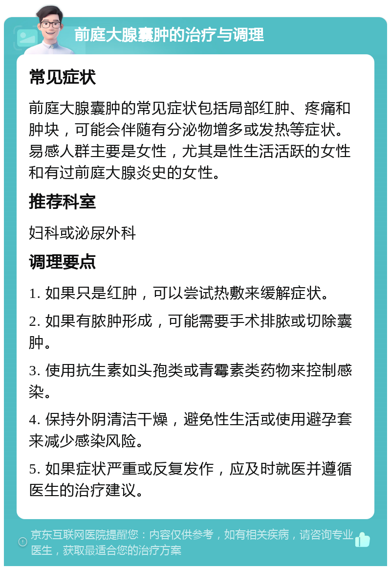 前庭大腺囊肿的治疗与调理 常见症状 前庭大腺囊肿的常见症状包括局部红肿、疼痛和肿块，可能会伴随有分泌物增多或发热等症状。易感人群主要是女性，尤其是性生活活跃的女性和有过前庭大腺炎史的女性。 推荐科室 妇科或泌尿外科 调理要点 1. 如果只是红肿，可以尝试热敷来缓解症状。 2. 如果有脓肿形成，可能需要手术排脓或切除囊肿。 3. 使用抗生素如头孢类或青霉素类药物来控制感染。 4. 保持外阴清洁干燥，避免性生活或使用避孕套来减少感染风险。 5. 如果症状严重或反复发作，应及时就医并遵循医生的治疗建议。