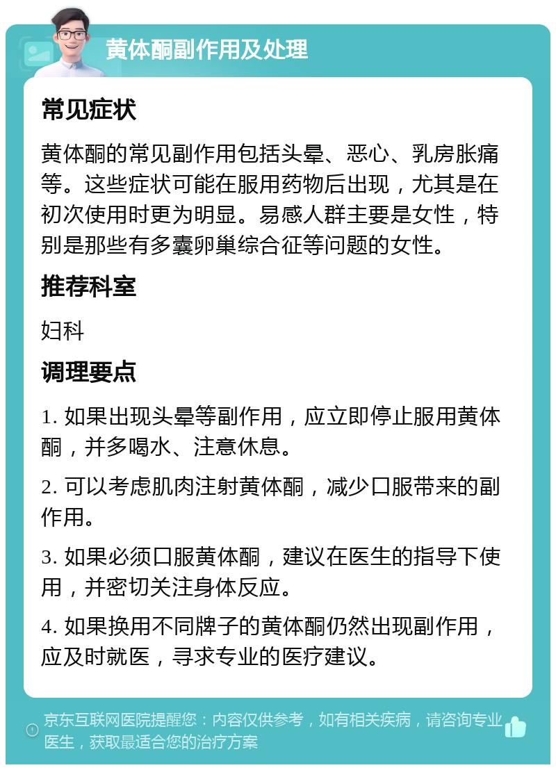 黄体酮副作用及处理 常见症状 黄体酮的常见副作用包括头晕、恶心、乳房胀痛等。这些症状可能在服用药物后出现，尤其是在初次使用时更为明显。易感人群主要是女性，特别是那些有多囊卵巢综合征等问题的女性。 推荐科室 妇科 调理要点 1. 如果出现头晕等副作用，应立即停止服用黄体酮，并多喝水、注意休息。 2. 可以考虑肌肉注射黄体酮，减少口服带来的副作用。 3. 如果必须口服黄体酮，建议在医生的指导下使用，并密切关注身体反应。 4. 如果换用不同牌子的黄体酮仍然出现副作用，应及时就医，寻求专业的医疗建议。