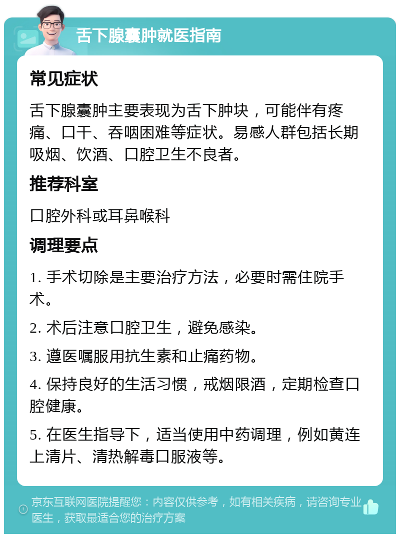 舌下腺囊肿就医指南 常见症状 舌下腺囊肿主要表现为舌下肿块，可能伴有疼痛、口干、吞咽困难等症状。易感人群包括长期吸烟、饮酒、口腔卫生不良者。 推荐科室 口腔外科或耳鼻喉科 调理要点 1. 手术切除是主要治疗方法，必要时需住院手术。 2. 术后注意口腔卫生，避免感染。 3. 遵医嘱服用抗生素和止痛药物。 4. 保持良好的生活习惯，戒烟限酒，定期检查口腔健康。 5. 在医生指导下，适当使用中药调理，例如黄连上清片、清热解毒口服液等。