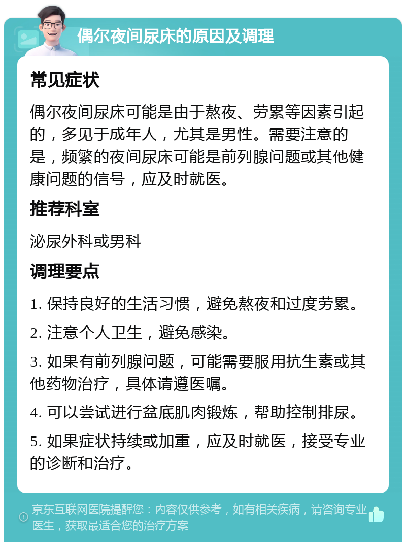 偶尔夜间尿床的原因及调理 常见症状 偶尔夜间尿床可能是由于熬夜、劳累等因素引起的，多见于成年人，尤其是男性。需要注意的是，频繁的夜间尿床可能是前列腺问题或其他健康问题的信号，应及时就医。 推荐科室 泌尿外科或男科 调理要点 1. 保持良好的生活习惯，避免熬夜和过度劳累。 2. 注意个人卫生，避免感染。 3. 如果有前列腺问题，可能需要服用抗生素或其他药物治疗，具体请遵医嘱。 4. 可以尝试进行盆底肌肉锻炼，帮助控制排尿。 5. 如果症状持续或加重，应及时就医，接受专业的诊断和治疗。