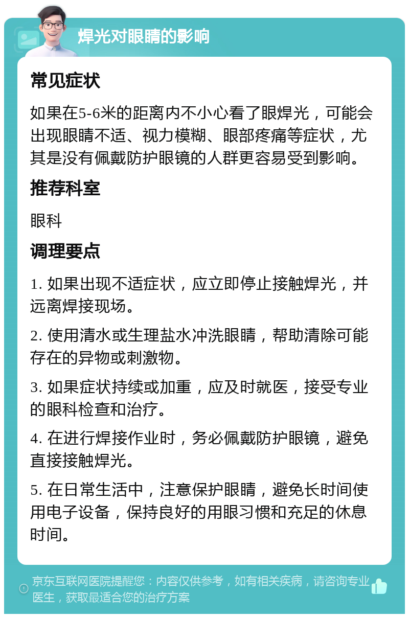 焊光对眼睛的影响 常见症状 如果在5-6米的距离内不小心看了眼焊光，可能会出现眼睛不适、视力模糊、眼部疼痛等症状，尤其是没有佩戴防护眼镜的人群更容易受到影响。 推荐科室 眼科 调理要点 1. 如果出现不适症状，应立即停止接触焊光，并远离焊接现场。 2. 使用清水或生理盐水冲洗眼睛，帮助清除可能存在的异物或刺激物。 3. 如果症状持续或加重，应及时就医，接受专业的眼科检查和治疗。 4. 在进行焊接作业时，务必佩戴防护眼镜，避免直接接触焊光。 5. 在日常生活中，注意保护眼睛，避免长时间使用电子设备，保持良好的用眼习惯和充足的休息时间。