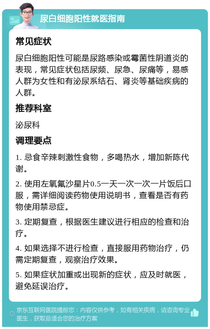 尿白细胞阳性就医指南 常见症状 尿白细胞阳性可能是尿路感染或霉菌性阴道炎的表现，常见症状包括尿频、尿急、尿痛等，易感人群为女性和有泌尿系结石、肾炎等基础疾病的人群。 推荐科室 泌尿科 调理要点 1. 忌食辛辣刺激性食物，多喝热水，增加新陈代谢。 2. 使用左氧氟沙星片0.5一天一次一次一片饭后口服，需详细阅读药物使用说明书，查看是否有药物使用禁忌症。 3. 定期复查，根据医生建议进行相应的检查和治疗。 4. 如果选择不进行检查，直接服用药物治疗，仍需定期复查，观察治疗效果。 5. 如果症状加重或出现新的症状，应及时就医，避免延误治疗。