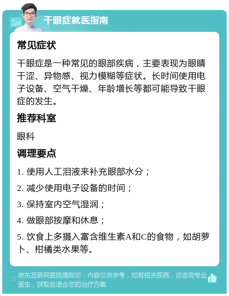 干眼症就医指南 常见症状 干眼症是一种常见的眼部疾病，主要表现为眼睛干涩、异物感、视力模糊等症状。长时间使用电子设备、空气干燥、年龄增长等都可能导致干眼症的发生。 推荐科室 眼科 调理要点 1. 使用人工泪液来补充眼部水分； 2. 减少使用电子设备的时间； 3. 保持室内空气湿润； 4. 做眼部按摩和休息； 5. 饮食上多摄入富含维生素A和C的食物，如胡萝卜、柑橘类水果等。