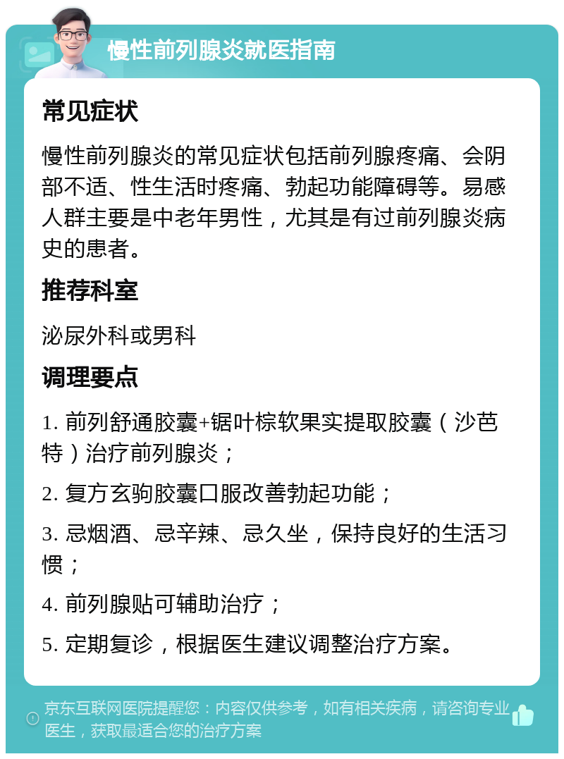 慢性前列腺炎就医指南 常见症状 慢性前列腺炎的常见症状包括前列腺疼痛、会阴部不适、性生活时疼痛、勃起功能障碍等。易感人群主要是中老年男性，尤其是有过前列腺炎病史的患者。 推荐科室 泌尿外科或男科 调理要点 1. 前列舒通胶囊+锯叶棕软果实提取胶囊（沙芭特）治疗前列腺炎； 2. 复方玄驹胶囊口服改善勃起功能； 3. 忌烟酒、忌辛辣、忌久坐，保持良好的生活习惯； 4. 前列腺贴可辅助治疗； 5. 定期复诊，根据医生建议调整治疗方案。