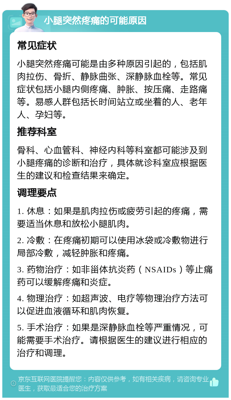 小腿突然疼痛的可能原因 常见症状 小腿突然疼痛可能是由多种原因引起的，包括肌肉拉伤、骨折、静脉曲张、深静脉血栓等。常见症状包括小腿内侧疼痛、肿胀、按压痛、走路痛等。易感人群包括长时间站立或坐着的人、老年人、孕妇等。 推荐科室 骨科、心血管科、神经内科等科室都可能涉及到小腿疼痛的诊断和治疗，具体就诊科室应根据医生的建议和检查结果来确定。 调理要点 1. 休息：如果是肌肉拉伤或疲劳引起的疼痛，需要适当休息和放松小腿肌肉。 2. 冷敷：在疼痛初期可以使用冰袋或冷敷物进行局部冷敷，减轻肿胀和疼痛。 3. 药物治疗：如非甾体抗炎药（NSAIDs）等止痛药可以缓解疼痛和炎症。 4. 物理治疗：如超声波、电疗等物理治疗方法可以促进血液循环和肌肉恢复。 5. 手术治疗：如果是深静脉血栓等严重情况，可能需要手术治疗。请根据医生的建议进行相应的治疗和调理。