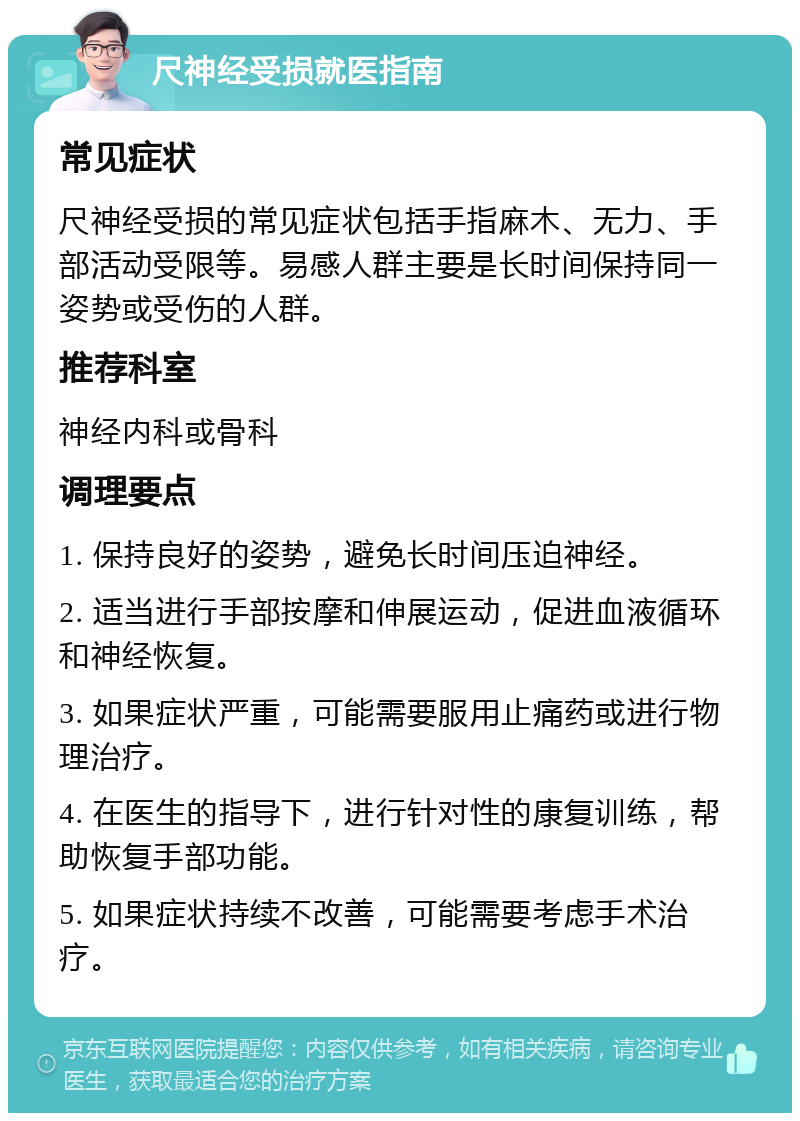 尺神经受损就医指南 常见症状 尺神经受损的常见症状包括手指麻木、无力、手部活动受限等。易感人群主要是长时间保持同一姿势或受伤的人群。 推荐科室 神经内科或骨科 调理要点 1. 保持良好的姿势，避免长时间压迫神经。 2. 适当进行手部按摩和伸展运动，促进血液循环和神经恢复。 3. 如果症状严重，可能需要服用止痛药或进行物理治疗。 4. 在医生的指导下，进行针对性的康复训练，帮助恢复手部功能。 5. 如果症状持续不改善，可能需要考虑手术治疗。