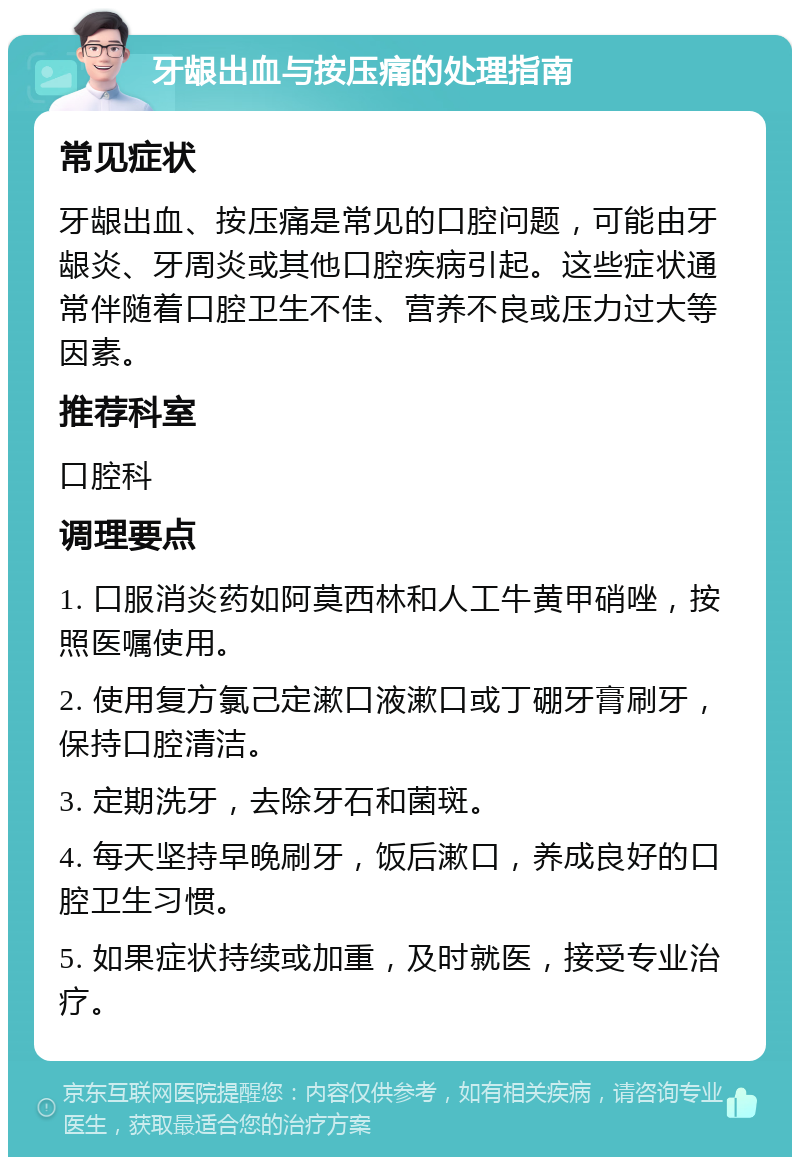 牙龈出血与按压痛的处理指南 常见症状 牙龈出血、按压痛是常见的口腔问题，可能由牙龈炎、牙周炎或其他口腔疾病引起。这些症状通常伴随着口腔卫生不佳、营养不良或压力过大等因素。 推荐科室 口腔科 调理要点 1. 口服消炎药如阿莫西林和人工牛黄甲硝唑，按照医嘱使用。 2. 使用复方氯己定漱口液漱口或丁硼牙膏刷牙，保持口腔清洁。 3. 定期洗牙，去除牙石和菌斑。 4. 每天坚持早晚刷牙，饭后漱口，养成良好的口腔卫生习惯。 5. 如果症状持续或加重，及时就医，接受专业治疗。