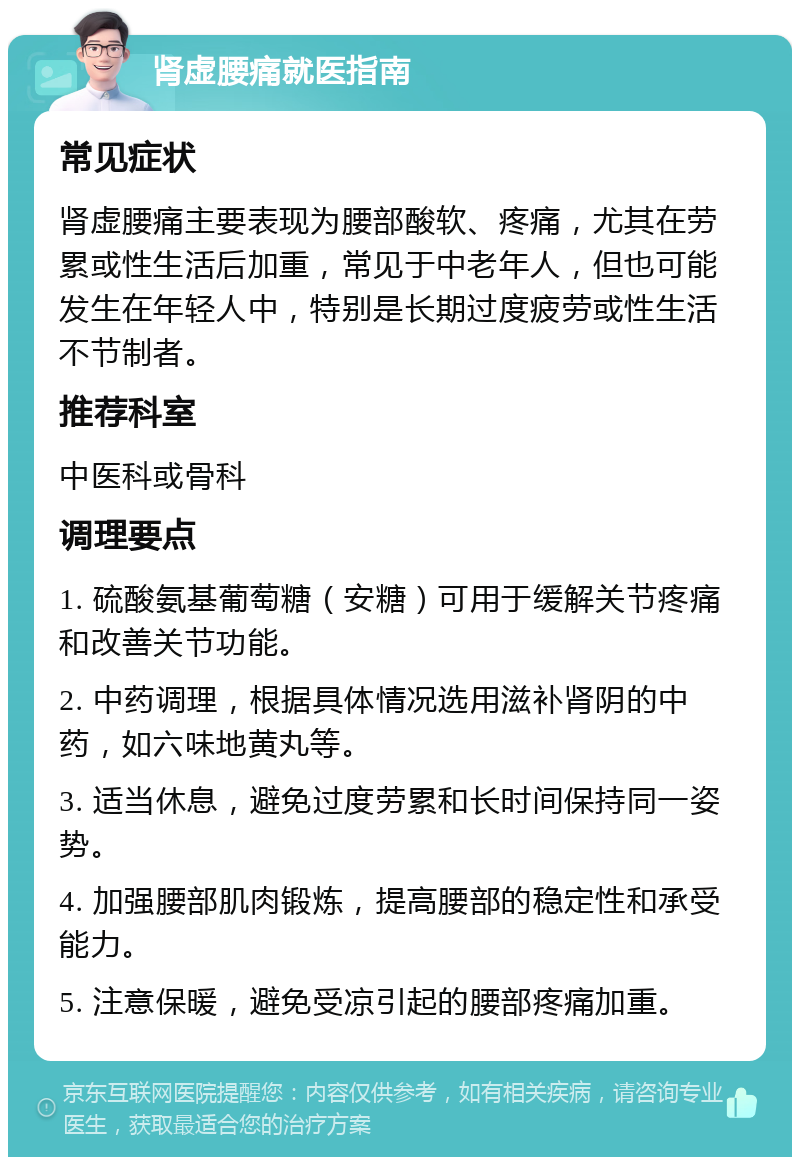 肾虚腰痛就医指南 常见症状 肾虚腰痛主要表现为腰部酸软、疼痛，尤其在劳累或性生活后加重，常见于中老年人，但也可能发生在年轻人中，特别是长期过度疲劳或性生活不节制者。 推荐科室 中医科或骨科 调理要点 1. 硫酸氨基葡萄糖（安糖）可用于缓解关节疼痛和改善关节功能。 2. 中药调理，根据具体情况选用滋补肾阴的中药，如六味地黄丸等。 3. 适当休息，避免过度劳累和长时间保持同一姿势。 4. 加强腰部肌肉锻炼，提高腰部的稳定性和承受能力。 5. 注意保暖，避免受凉引起的腰部疼痛加重。