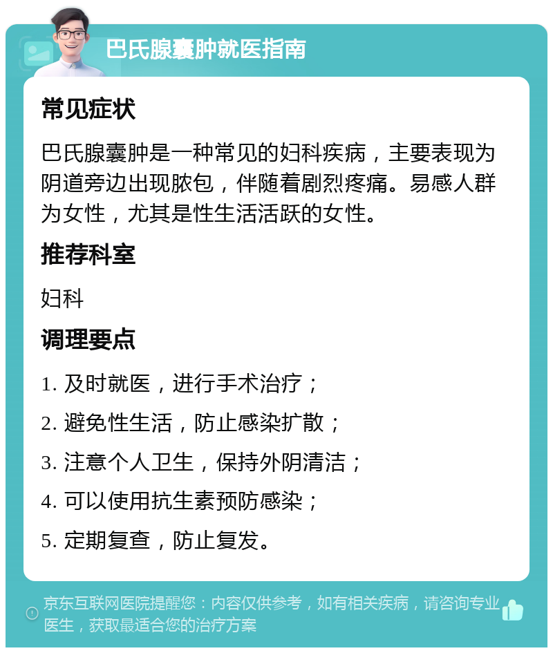 巴氏腺囊肿就医指南 常见症状 巴氏腺囊肿是一种常见的妇科疾病，主要表现为阴道旁边出现脓包，伴随着剧烈疼痛。易感人群为女性，尤其是性生活活跃的女性。 推荐科室 妇科 调理要点 1. 及时就医，进行手术治疗； 2. 避免性生活，防止感染扩散； 3. 注意个人卫生，保持外阴清洁； 4. 可以使用抗生素预防感染； 5. 定期复查，防止复发。