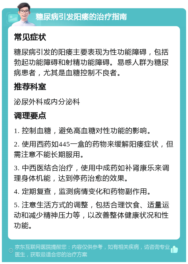 糖尿病引发阳痿的治疗指南 常见症状 糖尿病引发的阳痿主要表现为性功能障碍，包括勃起功能障碍和射精功能障碍。易感人群为糖尿病患者，尤其是血糖控制不良者。 推荐科室 泌尿外科或内分泌科 调理要点 1. 控制血糖，避免高血糖对性功能的影响。 2. 使用西药如445一盒的药物来缓解阳痿症状，但需注意不能长期服用。 3. 中西医结合治疗，使用中成药如补肾康乐来调理身体机能，达到停药治愈的效果。 4. 定期复查，监测病情变化和药物副作用。 5. 注意生活方式的调整，包括合理饮食、适量运动和减少精神压力等，以改善整体健康状况和性功能。