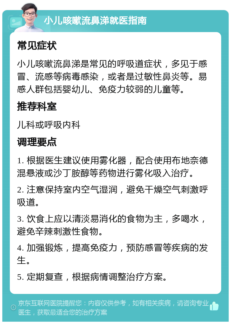 小儿咳嗽流鼻涕就医指南 常见症状 小儿咳嗽流鼻涕是常见的呼吸道症状，多见于感冒、流感等病毒感染，或者是过敏性鼻炎等。易感人群包括婴幼儿、免疫力较弱的儿童等。 推荐科室 儿科或呼吸内科 调理要点 1. 根据医生建议使用雾化器，配合使用布地奈德混悬液或沙丁胺醇等药物进行雾化吸入治疗。 2. 注意保持室内空气湿润，避免干燥空气刺激呼吸道。 3. 饮食上应以清淡易消化的食物为主，多喝水，避免辛辣刺激性食物。 4. 加强锻炼，提高免疫力，预防感冒等疾病的发生。 5. 定期复查，根据病情调整治疗方案。