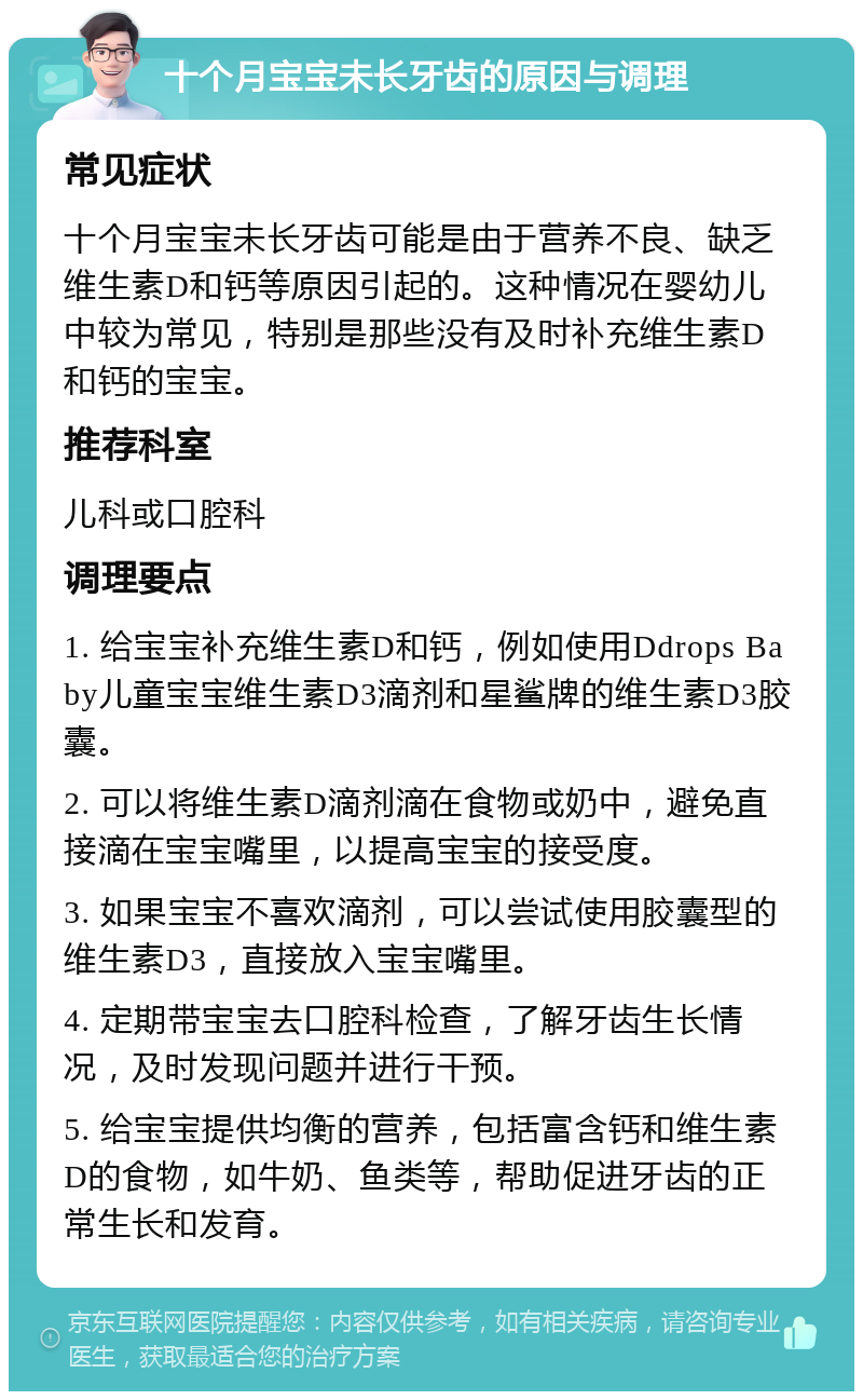 十个月宝宝未长牙齿的原因与调理 常见症状 十个月宝宝未长牙齿可能是由于营养不良、缺乏维生素D和钙等原因引起的。这种情况在婴幼儿中较为常见，特别是那些没有及时补充维生素D和钙的宝宝。 推荐科室 儿科或口腔科 调理要点 1. 给宝宝补充维生素D和钙，例如使用Ddrops Baby儿童宝宝维生素D3滴剂和星鲨牌的维生素D3胶囊。 2. 可以将维生素D滴剂滴在食物或奶中，避免直接滴在宝宝嘴里，以提高宝宝的接受度。 3. 如果宝宝不喜欢滴剂，可以尝试使用胶囊型的维生素D3，直接放入宝宝嘴里。 4. 定期带宝宝去口腔科检查，了解牙齿生长情况，及时发现问题并进行干预。 5. 给宝宝提供均衡的营养，包括富含钙和维生素D的食物，如牛奶、鱼类等，帮助促进牙齿的正常生长和发育。