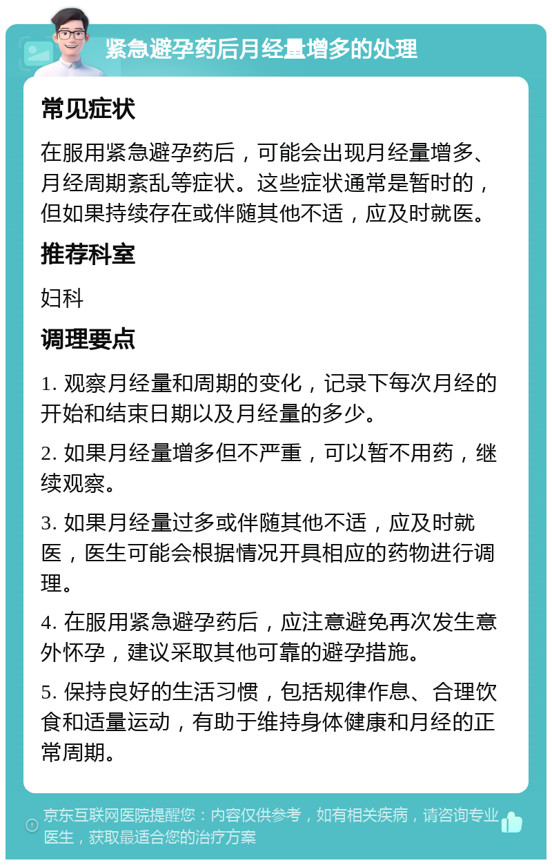 紧急避孕药后月经量增多的处理 常见症状 在服用紧急避孕药后，可能会出现月经量增多、月经周期紊乱等症状。这些症状通常是暂时的，但如果持续存在或伴随其他不适，应及时就医。 推荐科室 妇科 调理要点 1. 观察月经量和周期的变化，记录下每次月经的开始和结束日期以及月经量的多少。 2. 如果月经量增多但不严重，可以暂不用药，继续观察。 3. 如果月经量过多或伴随其他不适，应及时就医，医生可能会根据情况开具相应的药物进行调理。 4. 在服用紧急避孕药后，应注意避免再次发生意外怀孕，建议采取其他可靠的避孕措施。 5. 保持良好的生活习惯，包括规律作息、合理饮食和适量运动，有助于维持身体健康和月经的正常周期。