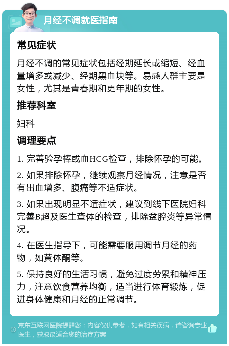 月经不调就医指南 常见症状 月经不调的常见症状包括经期延长或缩短、经血量增多或减少、经期黑血块等。易感人群主要是女性，尤其是青春期和更年期的女性。 推荐科室 妇科 调理要点 1. 完善验孕棒或血HCG检查，排除怀孕的可能。 2. 如果排除怀孕，继续观察月经情况，注意是否有出血增多、腹痛等不适症状。 3. 如果出现明显不适症状，建议到线下医院妇科完善B超及医生查体的检查，排除盆腔炎等异常情况。 4. 在医生指导下，可能需要服用调节月经的药物，如黄体酮等。 5. 保持良好的生活习惯，避免过度劳累和精神压力，注意饮食营养均衡，适当进行体育锻炼，促进身体健康和月经的正常调节。