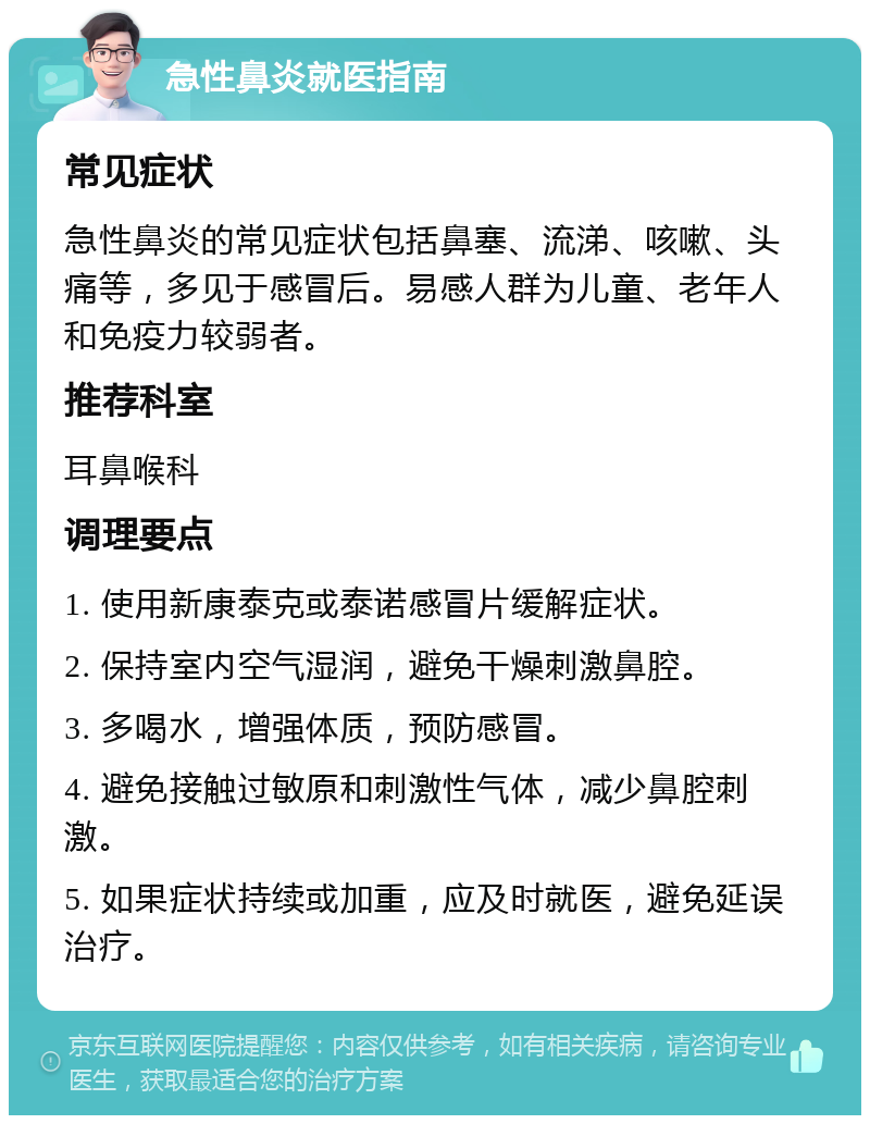 急性鼻炎就医指南 常见症状 急性鼻炎的常见症状包括鼻塞、流涕、咳嗽、头痛等，多见于感冒后。易感人群为儿童、老年人和免疫力较弱者。 推荐科室 耳鼻喉科 调理要点 1. 使用新康泰克或泰诺感冒片缓解症状。 2. 保持室内空气湿润，避免干燥刺激鼻腔。 3. 多喝水，增强体质，预防感冒。 4. 避免接触过敏原和刺激性气体，减少鼻腔刺激。 5. 如果症状持续或加重，应及时就医，避免延误治疗。