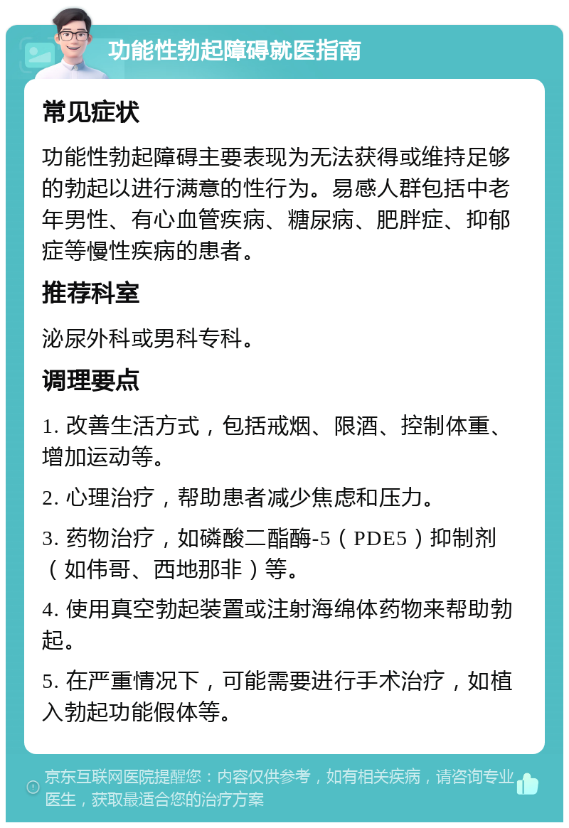 功能性勃起障碍就医指南 常见症状 功能性勃起障碍主要表现为无法获得或维持足够的勃起以进行满意的性行为。易感人群包括中老年男性、有心血管疾病、糖尿病、肥胖症、抑郁症等慢性疾病的患者。 推荐科室 泌尿外科或男科专科。 调理要点 1. 改善生活方式，包括戒烟、限酒、控制体重、增加运动等。 2. 心理治疗，帮助患者减少焦虑和压力。 3. 药物治疗，如磷酸二酯酶-5（PDE5）抑制剂（如伟哥、西地那非）等。 4. 使用真空勃起装置或注射海绵体药物来帮助勃起。 5. 在严重情况下，可能需要进行手术治疗，如植入勃起功能假体等。