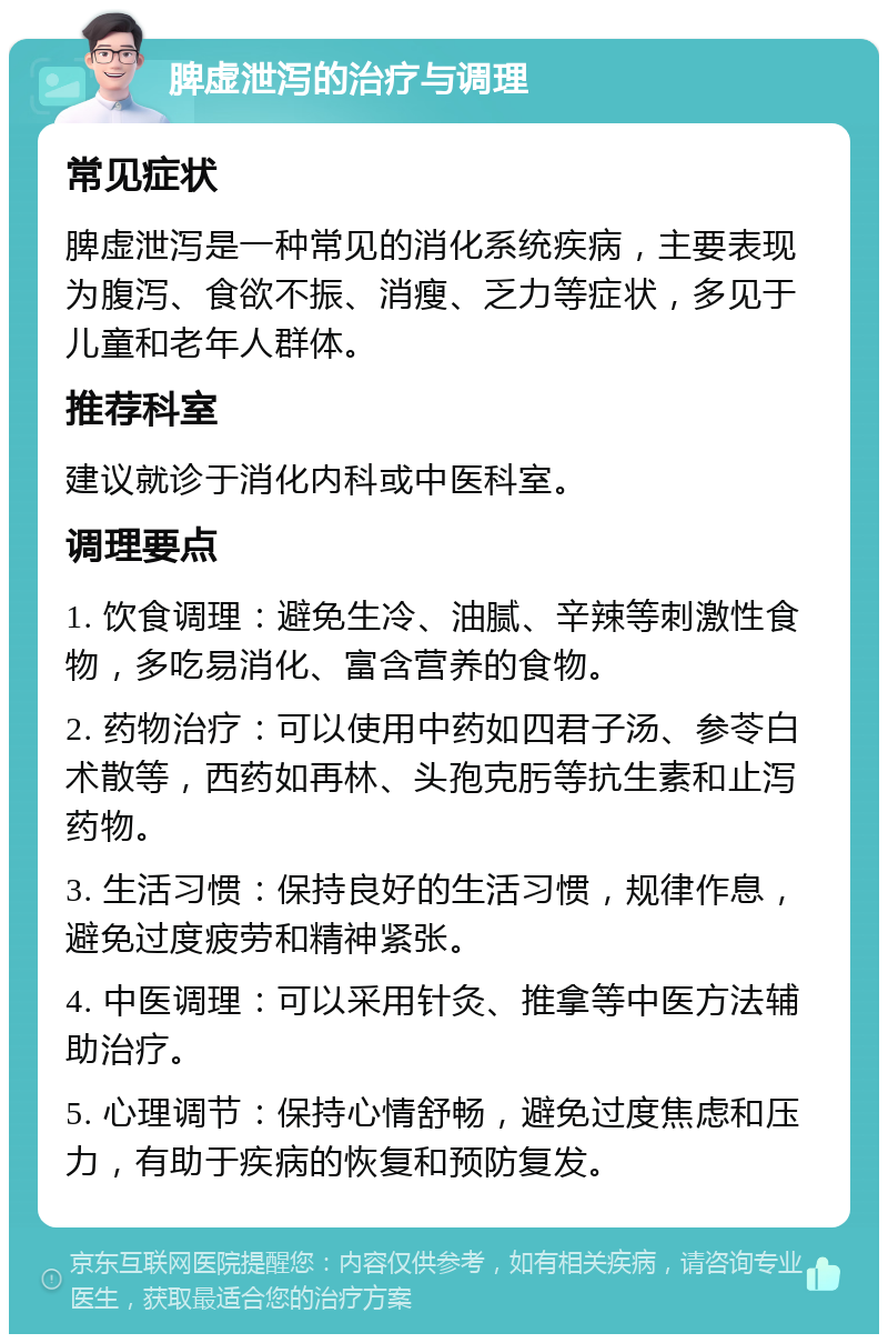 脾虚泄泻的治疗与调理 常见症状 脾虚泄泻是一种常见的消化系统疾病，主要表现为腹泻、食欲不振、消瘦、乏力等症状，多见于儿童和老年人群体。 推荐科室 建议就诊于消化内科或中医科室。 调理要点 1. 饮食调理：避免生冷、油腻、辛辣等刺激性食物，多吃易消化、富含营养的食物。 2. 药物治疗：可以使用中药如四君子汤、参苓白术散等，西药如再林、头孢克肟等抗生素和止泻药物。 3. 生活习惯：保持良好的生活习惯，规律作息，避免过度疲劳和精神紧张。 4. 中医调理：可以采用针灸、推拿等中医方法辅助治疗。 5. 心理调节：保持心情舒畅，避免过度焦虑和压力，有助于疾病的恢复和预防复发。