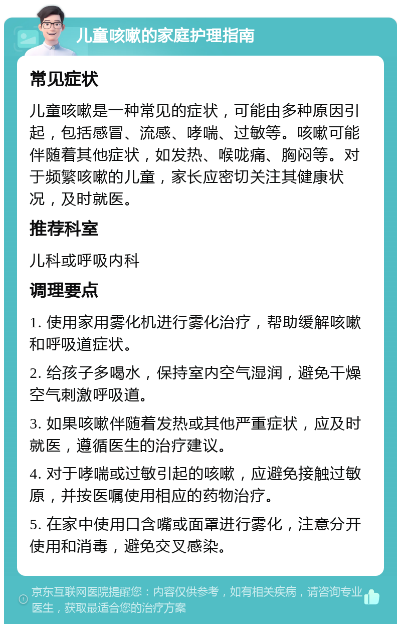 儿童咳嗽的家庭护理指南 常见症状 儿童咳嗽是一种常见的症状，可能由多种原因引起，包括感冒、流感、哮喘、过敏等。咳嗽可能伴随着其他症状，如发热、喉咙痛、胸闷等。对于频繁咳嗽的儿童，家长应密切关注其健康状况，及时就医。 推荐科室 儿科或呼吸内科 调理要点 1. 使用家用雾化机进行雾化治疗，帮助缓解咳嗽和呼吸道症状。 2. 给孩子多喝水，保持室内空气湿润，避免干燥空气刺激呼吸道。 3. 如果咳嗽伴随着发热或其他严重症状，应及时就医，遵循医生的治疗建议。 4. 对于哮喘或过敏引起的咳嗽，应避免接触过敏原，并按医嘱使用相应的药物治疗。 5. 在家中使用口含嘴或面罩进行雾化，注意分开使用和消毒，避免交叉感染。