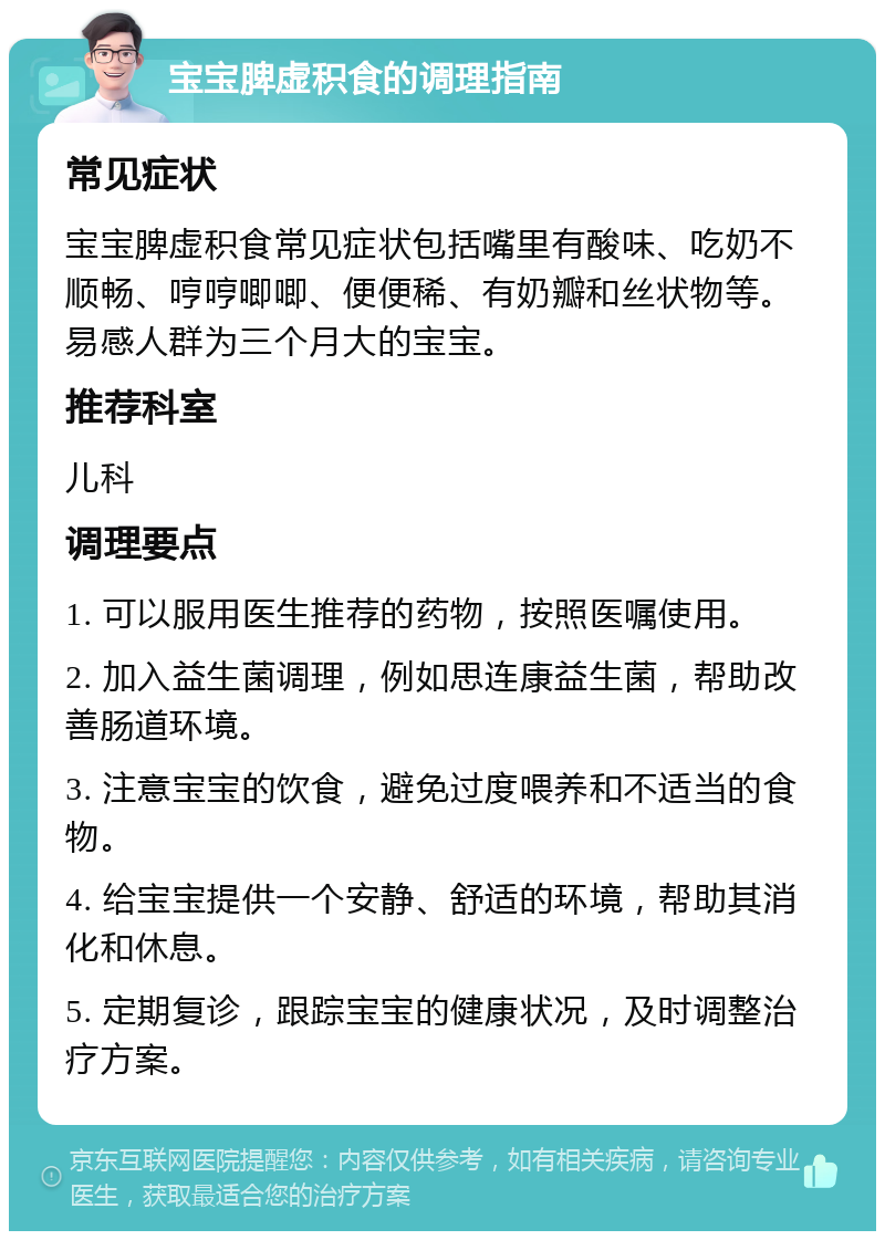 宝宝脾虚积食的调理指南 常见症状 宝宝脾虚积食常见症状包括嘴里有酸味、吃奶不顺畅、哼哼唧唧、便便稀、有奶瓣和丝状物等。易感人群为三个月大的宝宝。 推荐科室 儿科 调理要点 1. 可以服用医生推荐的药物，按照医嘱使用。 2. 加入益生菌调理，例如思连康益生菌，帮助改善肠道环境。 3. 注意宝宝的饮食，避免过度喂养和不适当的食物。 4. 给宝宝提供一个安静、舒适的环境，帮助其消化和休息。 5. 定期复诊，跟踪宝宝的健康状况，及时调整治疗方案。